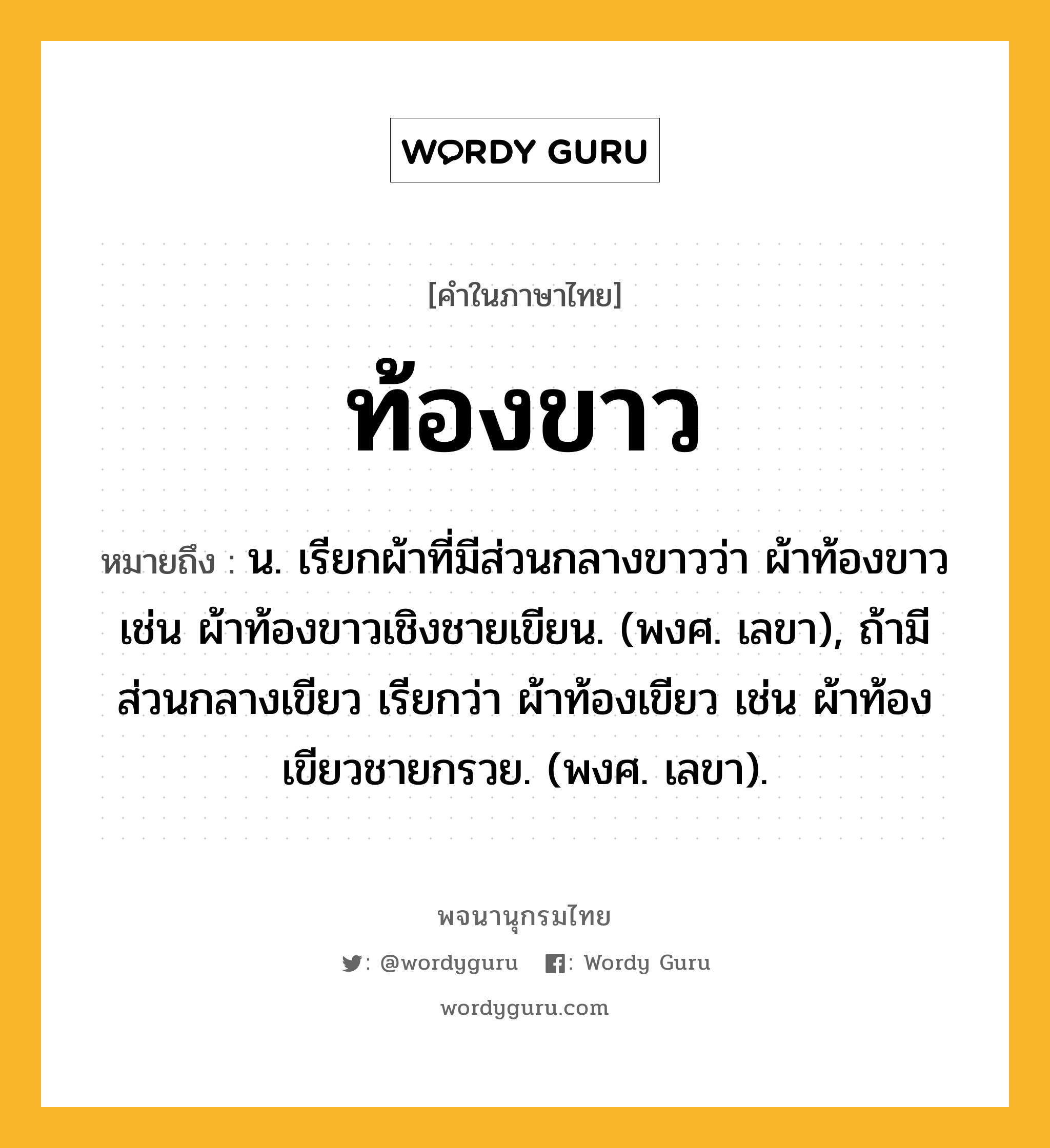 ท้องขาว หมายถึงอะไร?, คำในภาษาไทย ท้องขาว หมายถึง น. เรียกผ้าที่มีส่วนกลางขาวว่า ผ้าท้องขาว เช่น ผ้าท้องขาวเชิงชายเขียน. (พงศ. เลขา), ถ้ามีส่วนกลางเขียว เรียกว่า ผ้าท้องเขียว เช่น ผ้าท้องเขียวชายกรวย. (พงศ. เลขา).