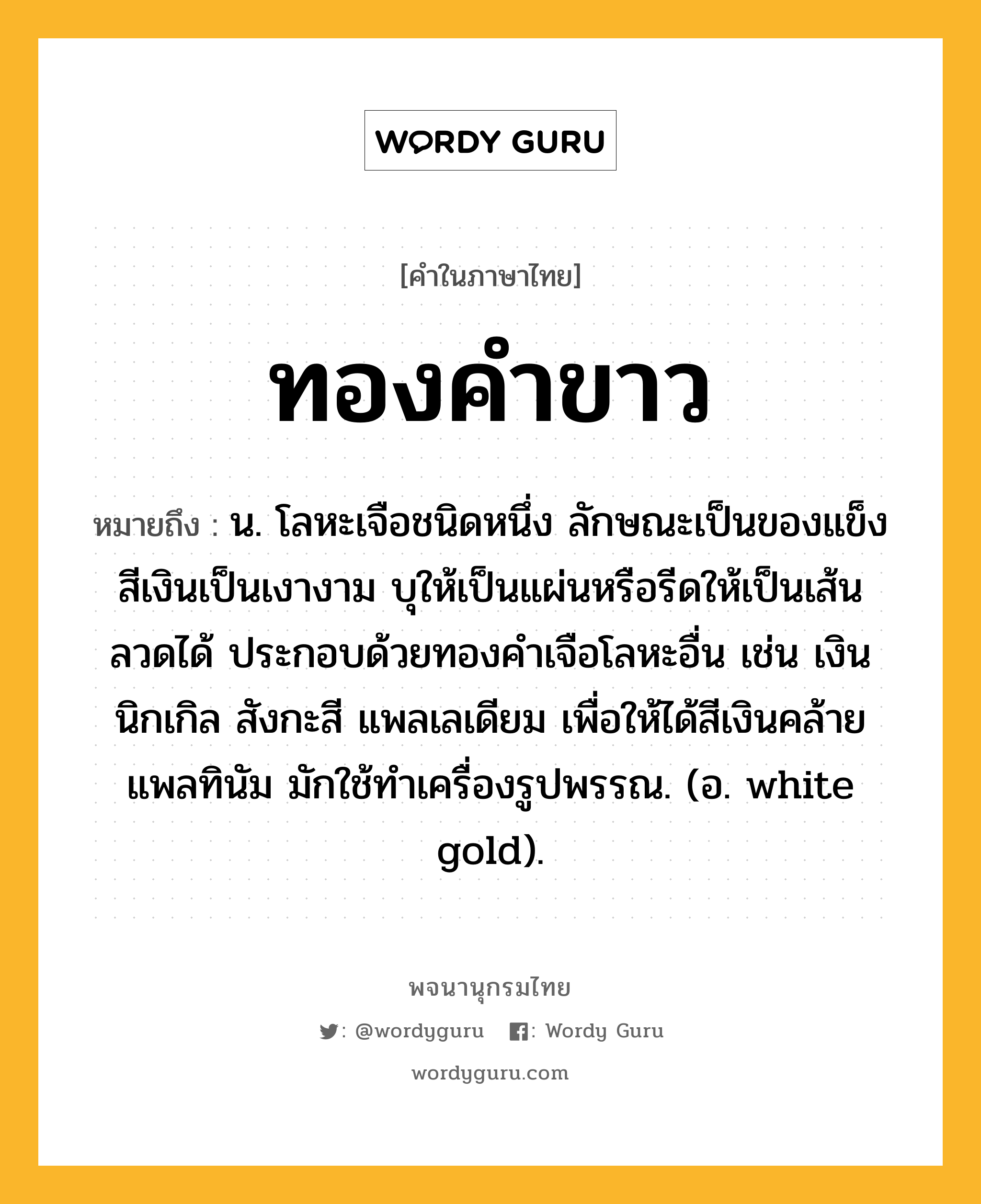 ทองคำขาว ความหมาย หมายถึงอะไร?, คำในภาษาไทย ทองคำขาว หมายถึง น. โลหะเจือชนิดหนึ่ง ลักษณะเป็นของแข็งสีเงินเป็นเงางาม บุให้เป็นแผ่นหรือรีดให้เป็นเส้นลวดได้ ประกอบด้วยทองคําเจือโลหะอื่น เช่น เงิน นิกเกิล สังกะสี แพลเลเดียม เพื่อให้ได้สีเงินคล้ายแพลทินัม มักใช้ทําเครื่องรูปพรรณ. (อ. white gold).