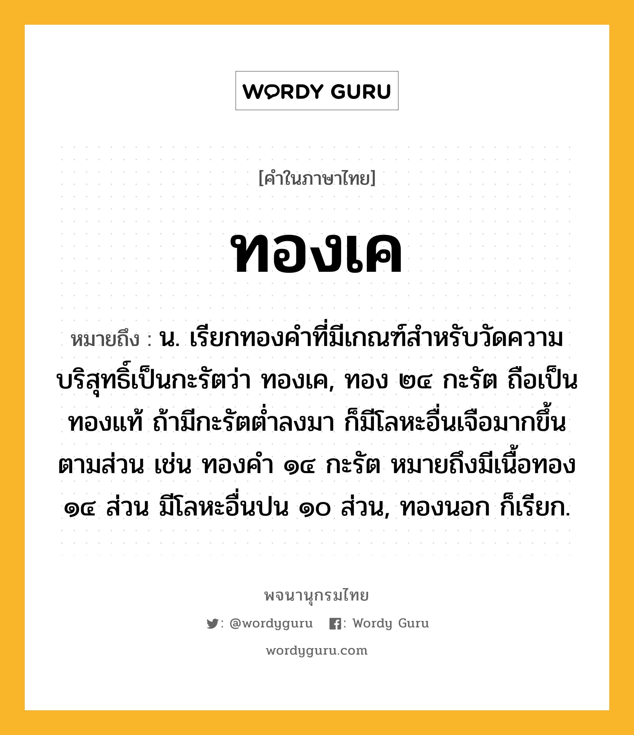 ทองเค ความหมาย หมายถึงอะไร?, คำในภาษาไทย ทองเค หมายถึง น. เรียกทองคําที่มีเกณฑ์สําหรับวัดความบริสุทธิ์เป็นกะรัตว่า ทองเค, ทอง ๒๔ กะรัต ถือเป็นทองแท้ ถ้ามีกะรัตตํ่าลงมา ก็มีโลหะอื่นเจือมากขึ้นตามส่วน เช่น ทองคํา ๑๔ กะรัต หมายถึงมีเนื้อทอง ๑๔ ส่วน มีโลหะอื่นปน ๑๐ ส่วน, ทองนอก ก็เรียก.