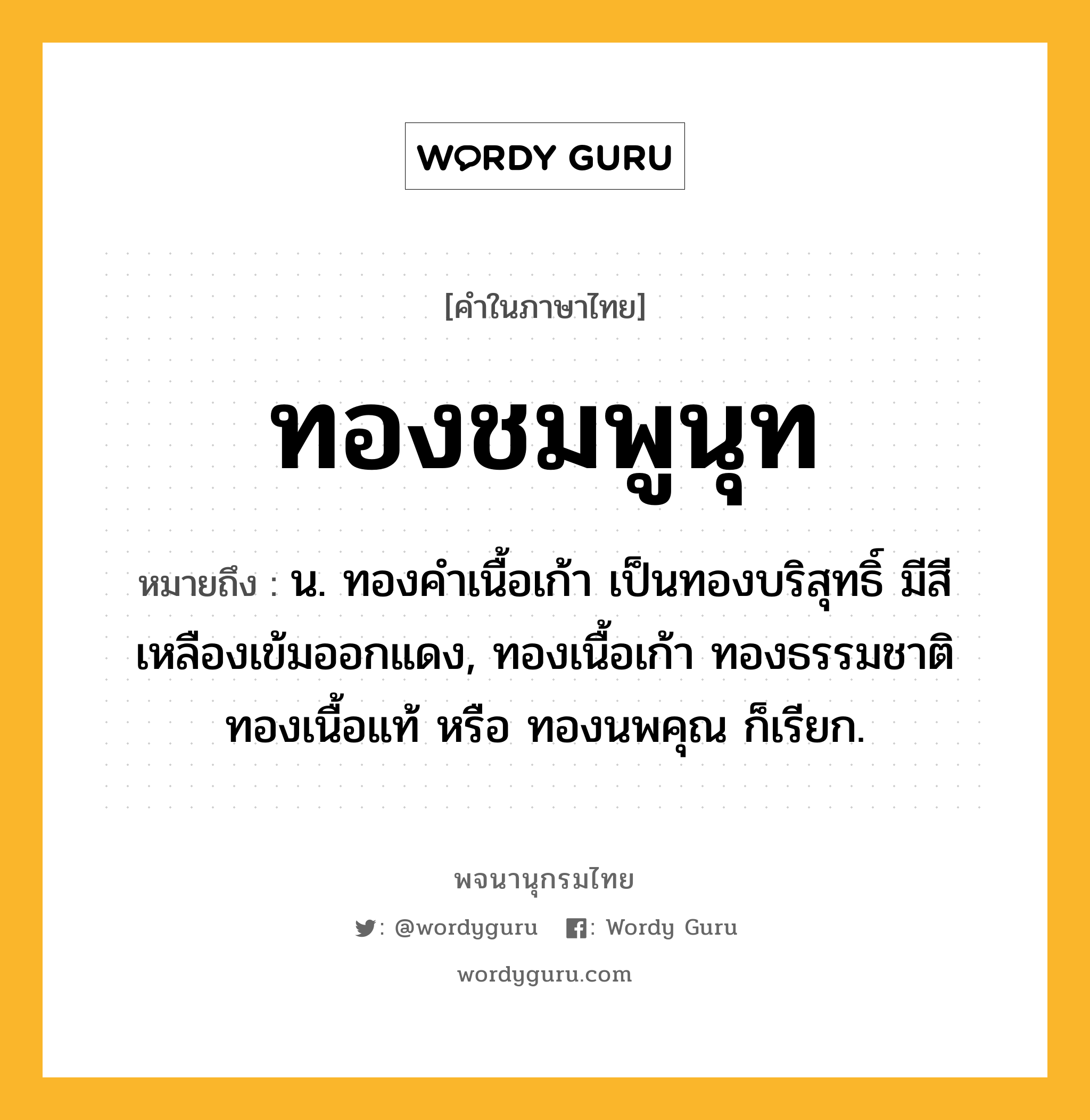 ทองชมพูนุท หมายถึงอะไร?, คำในภาษาไทย ทองชมพูนุท หมายถึง น. ทองคําเนื้อเก้า เป็นทองบริสุทธิ์ มีสีเหลืองเข้มออกแดง, ทองเนื้อเก้า ทองธรรมชาติ ทองเนื้อแท้ หรือ ทองนพคุณ ก็เรียก.