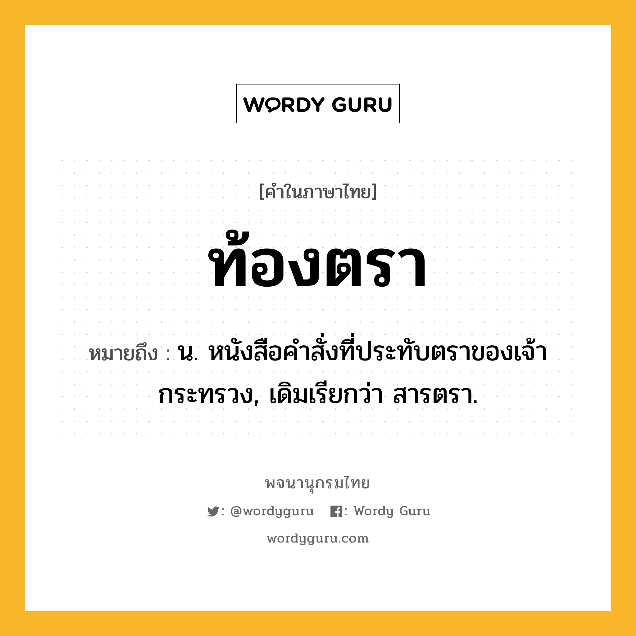 ท้องตรา หมายถึงอะไร?, คำในภาษาไทย ท้องตรา หมายถึง น. หนังสือคําสั่งที่ประทับตราของเจ้ากระทรวง, เดิมเรียกว่า สารตรา.