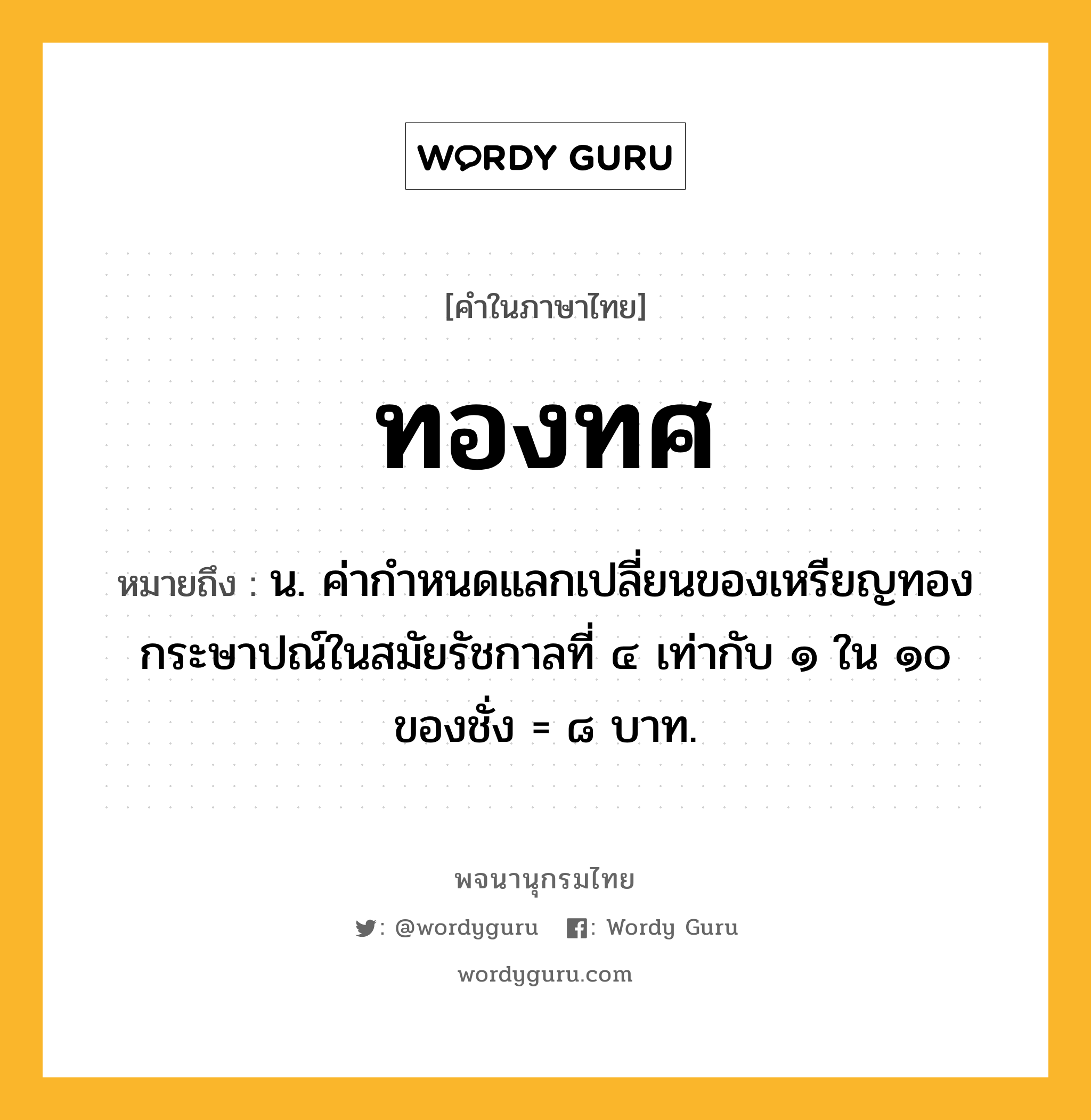 ทองทศ หมายถึงอะไร?, คำในภาษาไทย ทองทศ หมายถึง น. ค่ากําหนดแลกเปลี่ยนของเหรียญทองกระษาปณ์ในสมัยรัชกาลที่ ๔ เท่ากับ ๑ ใน ๑๐ ของชั่ง = ๘ บาท.