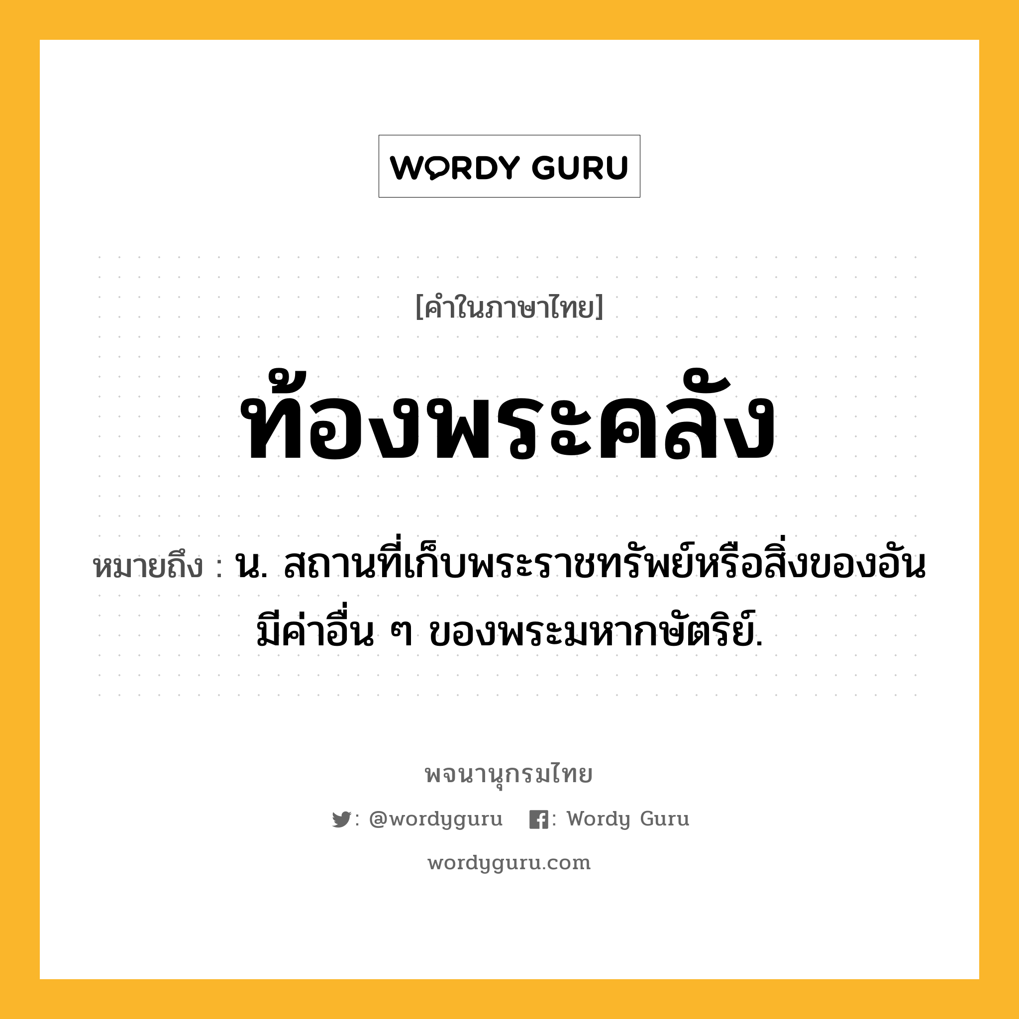 ท้องพระคลัง ความหมาย หมายถึงอะไร?, คำในภาษาไทย ท้องพระคลัง หมายถึง น. สถานที่เก็บพระราชทรัพย์หรือสิ่งของอันมีค่าอื่น ๆ ของพระมหากษัตริย์.