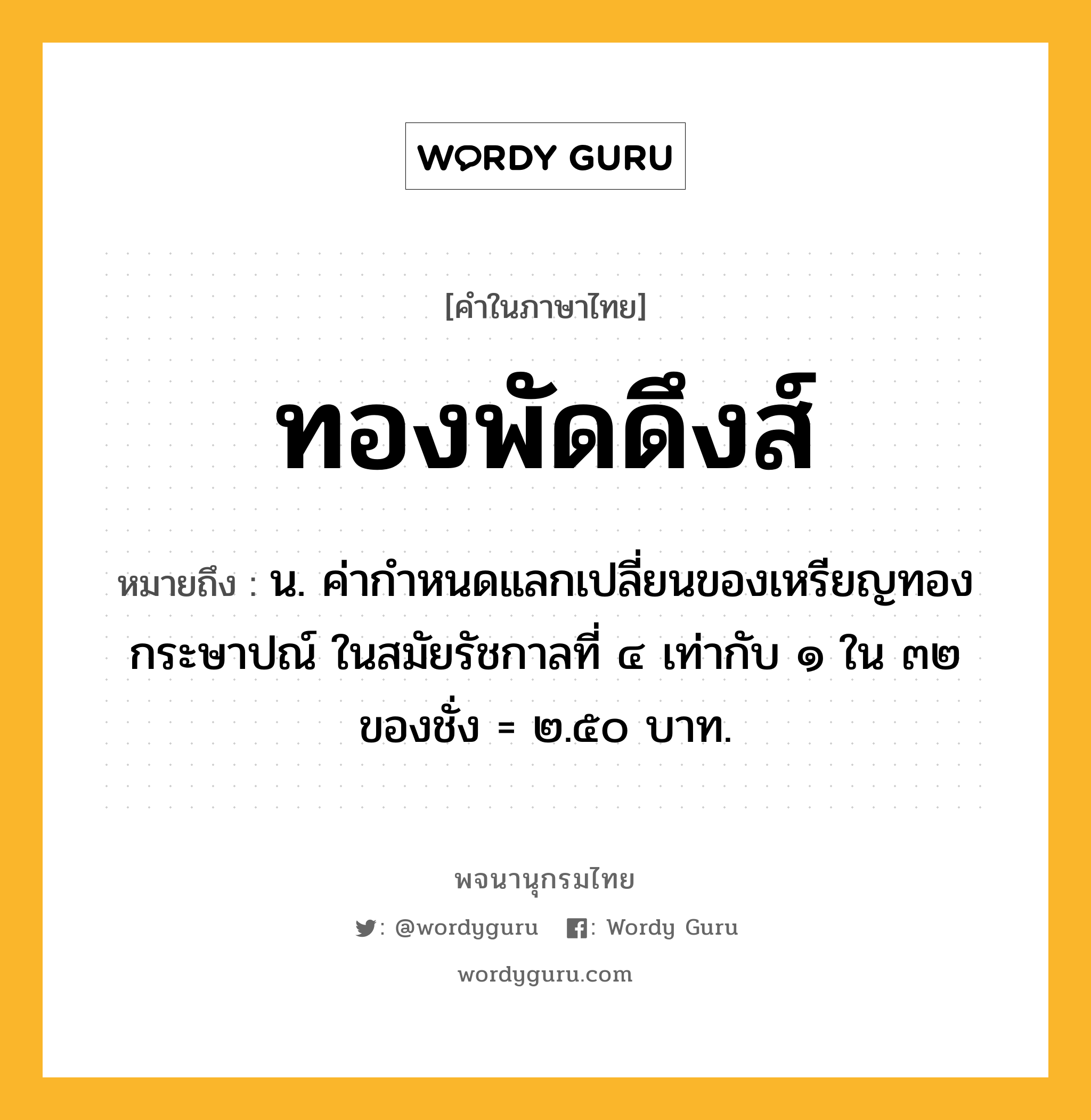 ทองพัดดึงส์ หมายถึงอะไร?, คำในภาษาไทย ทองพัดดึงส์ หมายถึง น. ค่ากําหนดแลกเปลี่ยนของเหรียญทองกระษาปณ์ ในสมัยรัชกาลที่ ๔ เท่ากับ ๑ ใน ๓๒ ของชั่ง = ๒.๕๐ บาท.