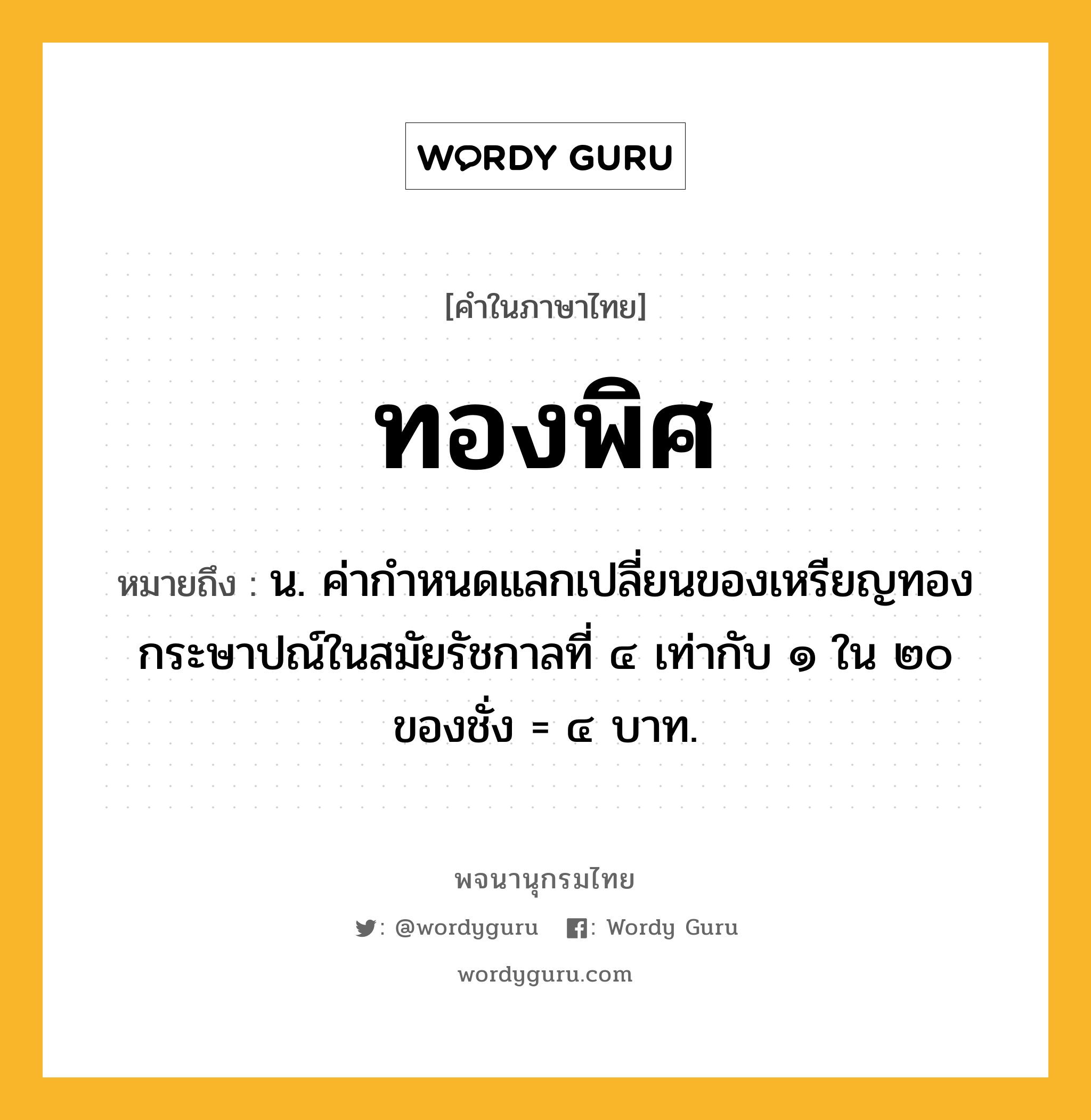 ทองพิศ ความหมาย หมายถึงอะไร?, คำในภาษาไทย ทองพิศ หมายถึง น. ค่ากําหนดแลกเปลี่ยนของเหรียญทองกระษาปณ์ในสมัยรัชกาลที่ ๔ เท่ากับ ๑ ใน ๒๐ ของชั่ง = ๔ บาท.