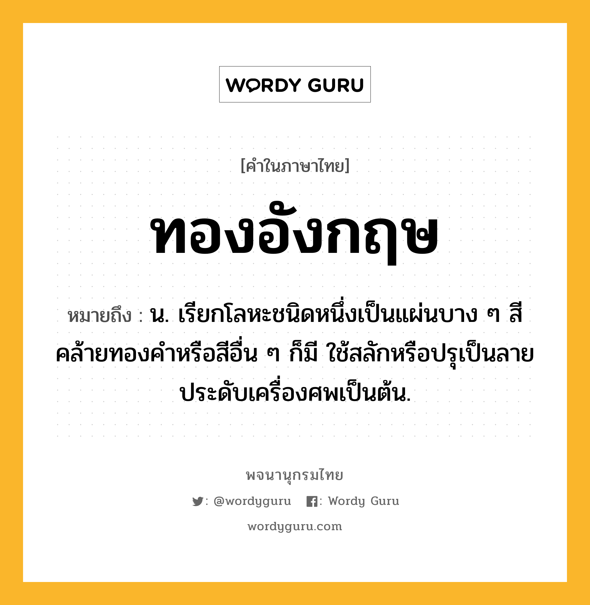 ทองอังกฤษ หมายถึงอะไร?, คำในภาษาไทย ทองอังกฤษ หมายถึง น. เรียกโลหะชนิดหนึ่งเป็นแผ่นบาง ๆ สีคล้ายทองคําหรือสีอื่น ๆ ก็มี ใช้สลักหรือปรุเป็นลายประดับเครื่องศพเป็นต้น.