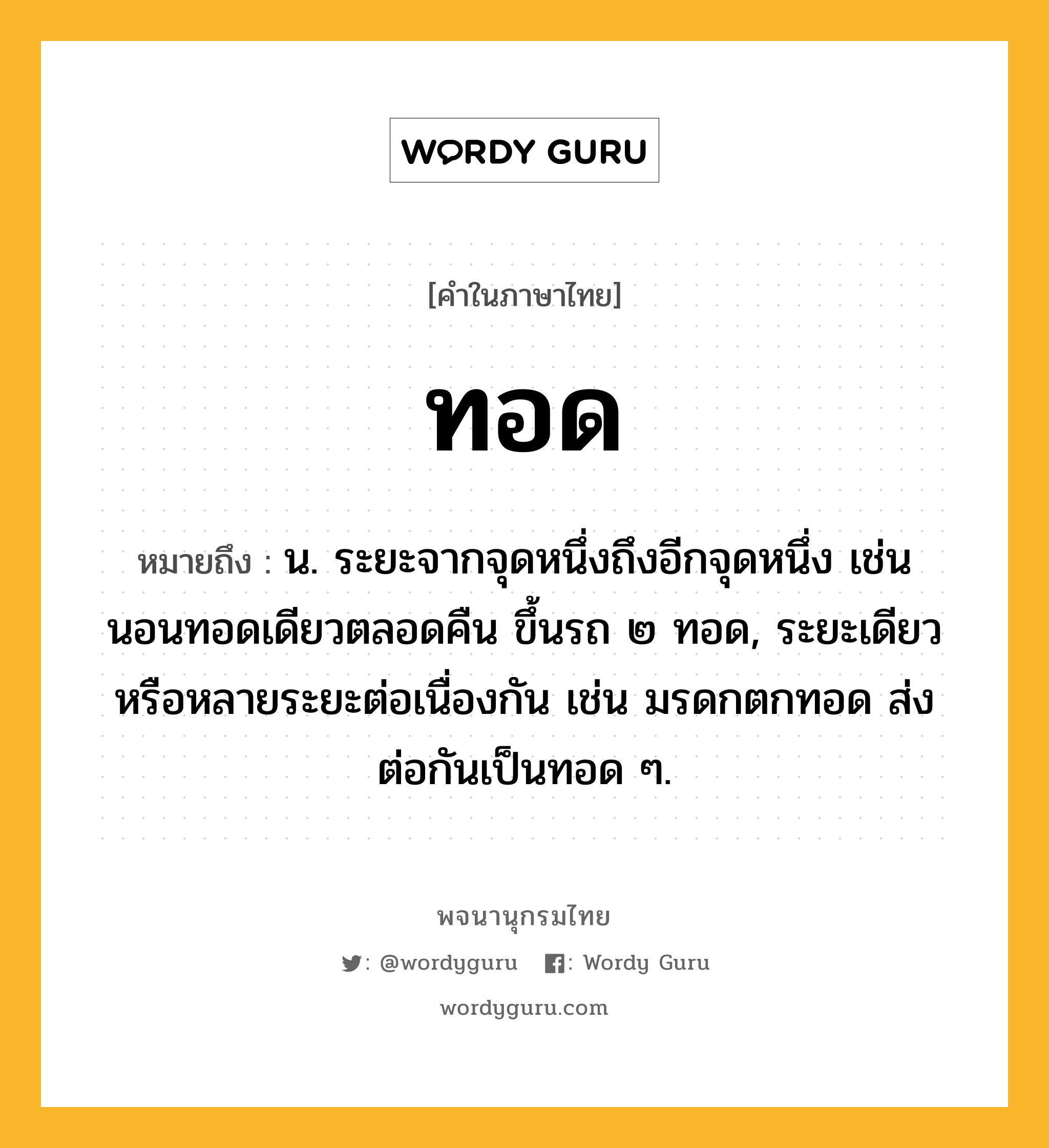 ทอด หมายถึงอะไร?, คำในภาษาไทย ทอด หมายถึง น. ระยะจากจุดหนึ่งถึงอีกจุดหนึ่ง เช่น นอนทอดเดียวตลอดคืน ขึ้นรถ ๒ ทอด, ระยะเดียวหรือหลายระยะต่อเนื่องกัน เช่น มรดกตกทอด ส่งต่อกันเป็นทอด ๆ.