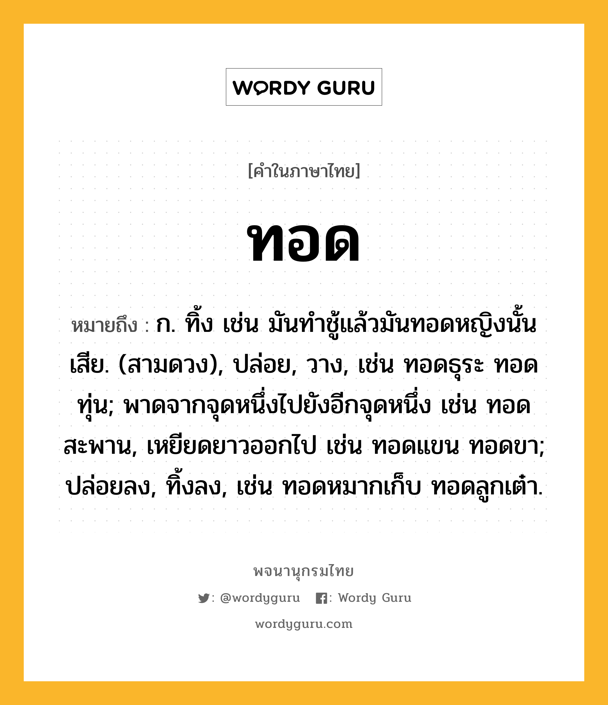 ทอด หมายถึงอะไร?, คำในภาษาไทย ทอด หมายถึง ก. ทิ้ง เช่น มันทําชู้แล้วมันทอดหญิงนั้นเสีย. (สามดวง), ปล่อย, วาง, เช่น ทอดธุระ ทอดทุ่น; พาดจากจุดหนึ่งไปยังอีกจุดหนึ่ง เช่น ทอดสะพาน, เหยียดยาวออกไป เช่น ทอดแขน ทอดขา; ปล่อยลง, ทิ้งลง, เช่น ทอดหมากเก็บ ทอดลูกเต๋า.