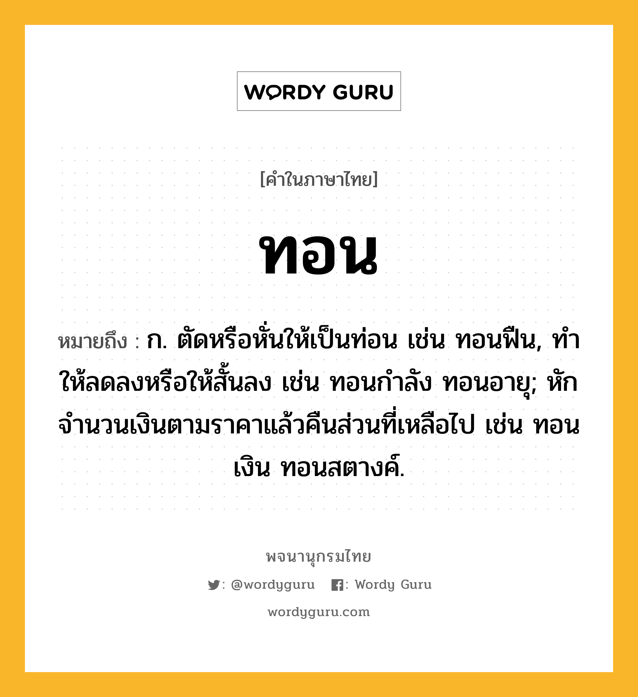 ทอน หมายถึงอะไร?, คำในภาษาไทย ทอน หมายถึง ก. ตัดหรือหั่นให้เป็นท่อน เช่น ทอนฟืน, ทําให้ลดลงหรือให้สั้นลง เช่น ทอนกําลัง ทอนอายุ; หักจํานวนเงินตามราคาแล้วคืนส่วนที่เหลือไป เช่น ทอนเงิน ทอนสตางค์.