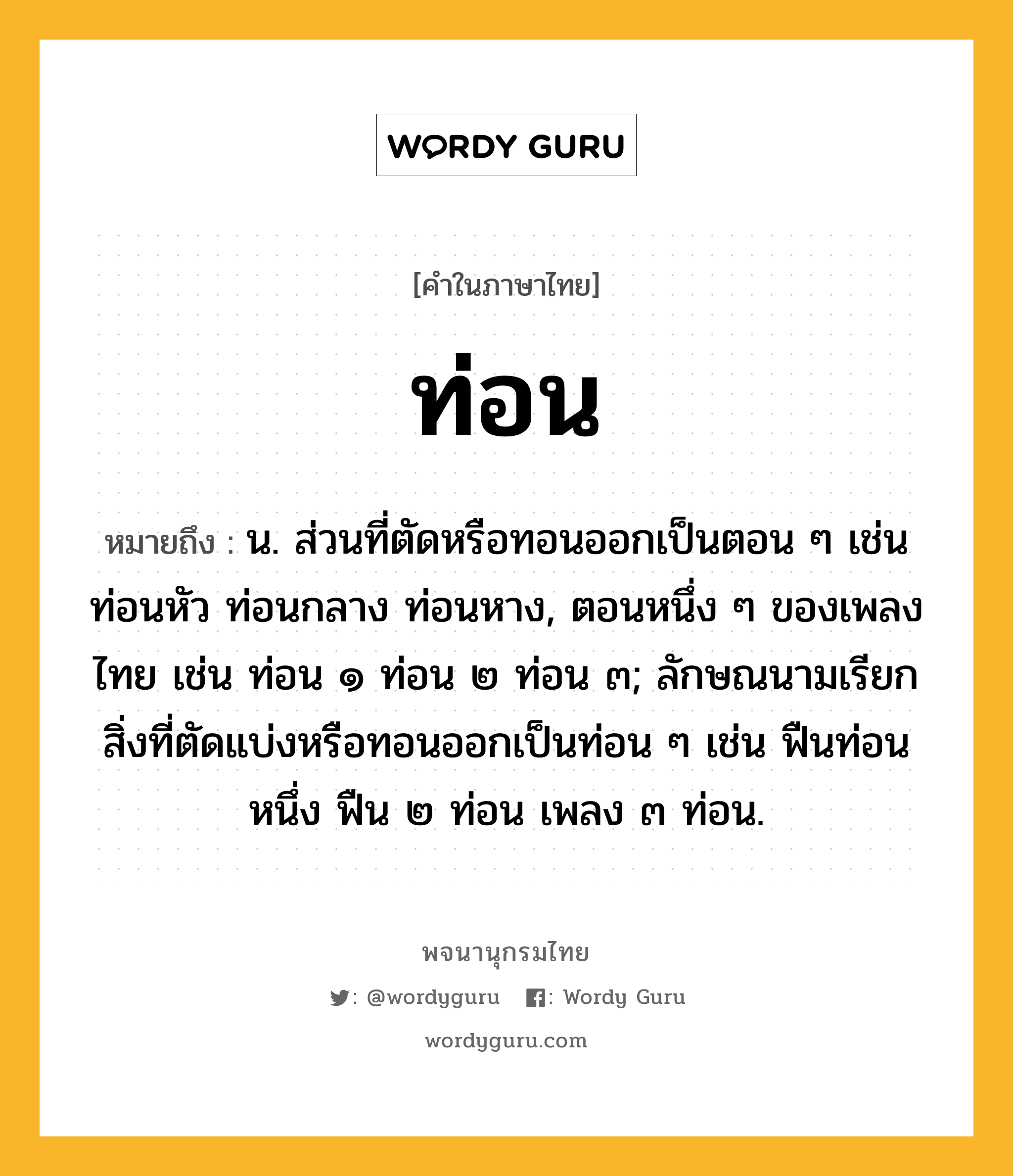 ท่อน หมายถึงอะไร?, คำในภาษาไทย ท่อน หมายถึง น. ส่วนที่ตัดหรือทอนออกเป็นตอน ๆ เช่น ท่อนหัว ท่อนกลาง ท่อนหาง, ตอนหนึ่ง ๆ ของเพลงไทย เช่น ท่อน ๑ ท่อน ๒ ท่อน ๓; ลักษณนามเรียกสิ่งที่ตัดแบ่งหรือทอนออกเป็นท่อน ๆ เช่น ฟืนท่อนหนึ่ง ฟืน ๒ ท่อน เพลง ๓ ท่อน.