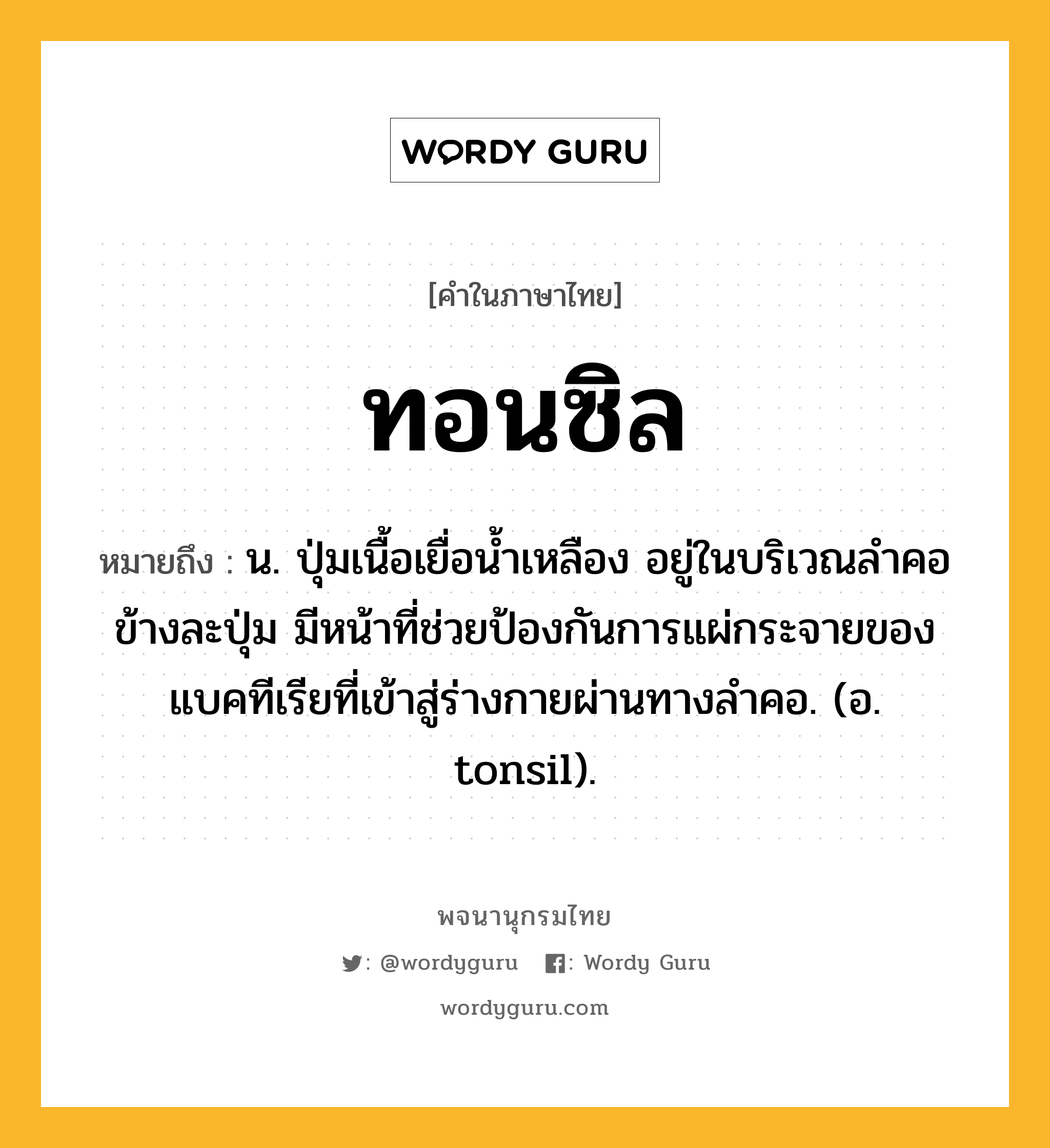 ทอนซิล หมายถึงอะไร?, คำในภาษาไทย ทอนซิล หมายถึง น. ปุ่มเนื้อเยื่อนํ้าเหลือง อยู่ในบริเวณลําคอข้างละปุ่ม มีหน้าที่ช่วยป้องกันการแผ่กระจายของแบคทีเรียที่เข้าสู่ร่างกายผ่านทางลําคอ. (อ. tonsil).