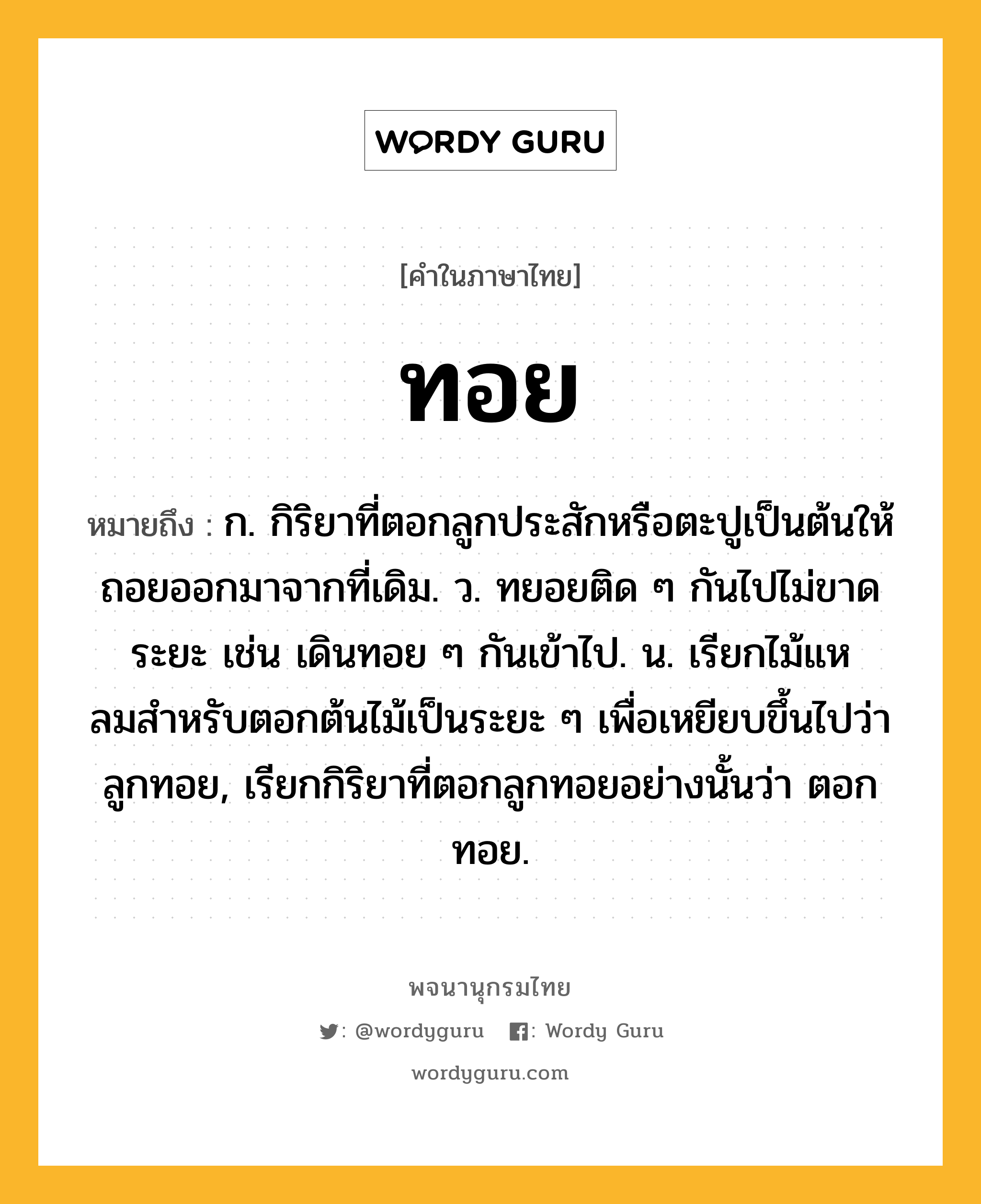 ทอย หมายถึงอะไร?, คำในภาษาไทย ทอย หมายถึง ก. กิริยาที่ตอกลูกประสักหรือตะปูเป็นต้นให้ถอยออกมาจากที่เดิม. ว. ทยอยติด ๆ กันไปไม่ขาดระยะ เช่น เดินทอย ๆ กันเข้าไป. น. เรียกไม้แหลมสําหรับตอกต้นไม้เป็นระยะ ๆ เพื่อเหยียบขึ้นไปว่า ลูกทอย, เรียกกิริยาที่ตอกลูกทอยอย่างนั้นว่า ตอกทอย.