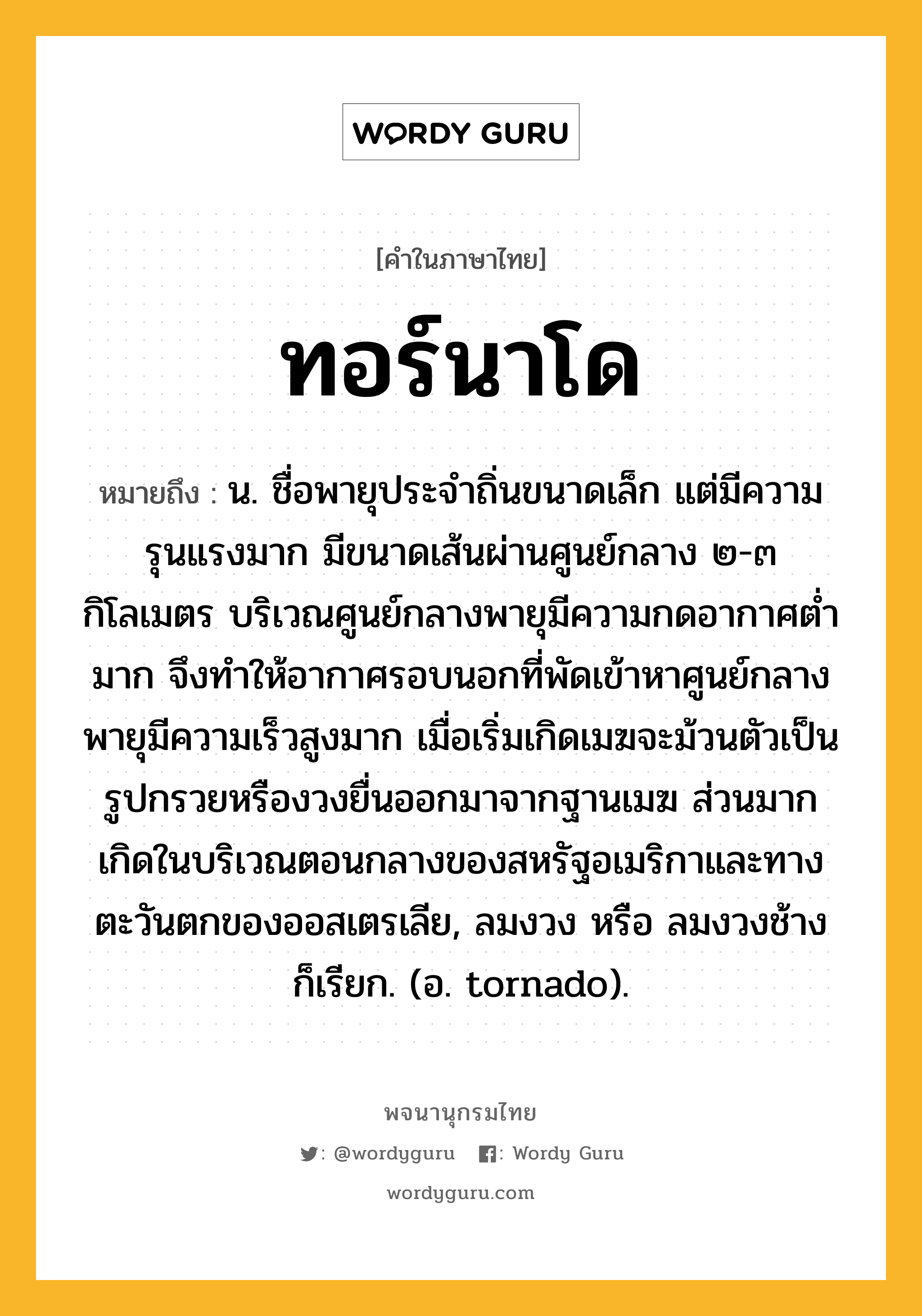 ทอร์นาโด หมายถึงอะไร?, คำในภาษาไทย ทอร์นาโด หมายถึง น. ชื่อพายุประจำถิ่นขนาดเล็ก แต่มีความรุนแรงมาก มีขนาดเส้นผ่านศูนย์กลาง ๒-๓ กิโลเมตร บริเวณศูนย์กลางพายุมีความกดอากาศต่ำมาก จึงทำให้อากาศรอบนอกที่พัดเข้าหาศูนย์กลางพายุมีความเร็วสูงมาก เมื่อเริ่มเกิดเมฆจะม้วนตัวเป็นรูปกรวยหรืองวงยื่นออกมาจากฐานเมฆ ส่วนมากเกิดในบริเวณตอนกลางของสหรัฐอเมริกาและทางตะวันตกของออสเตรเลีย, ลมงวง หรือ ลมงวงช้าง ก็เรียก. (อ. tornado).