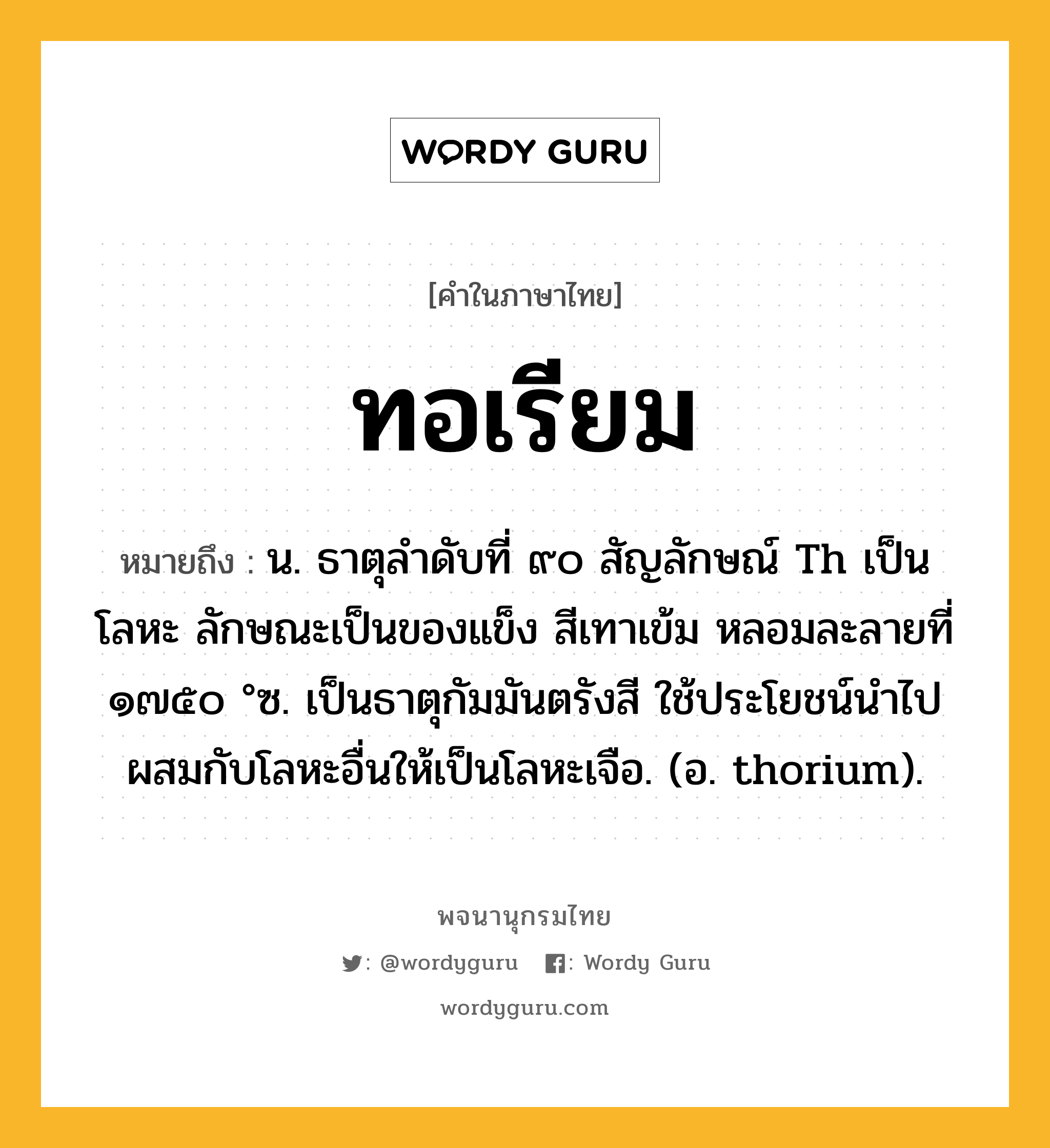 ทอเรียม หมายถึงอะไร?, คำในภาษาไทย ทอเรียม หมายถึง น. ธาตุลําดับที่ ๙๐ สัญลักษณ์ Th เป็นโลหะ ลักษณะเป็นของแข็ง สีเทาเข้ม หลอมละลายที่ ๑๗๕๐ °ซ. เป็นธาตุกัมมันตรังสี ใช้ประโยชน์นําไปผสมกับโลหะอื่นให้เป็นโลหะเจือ. (อ. thorium).