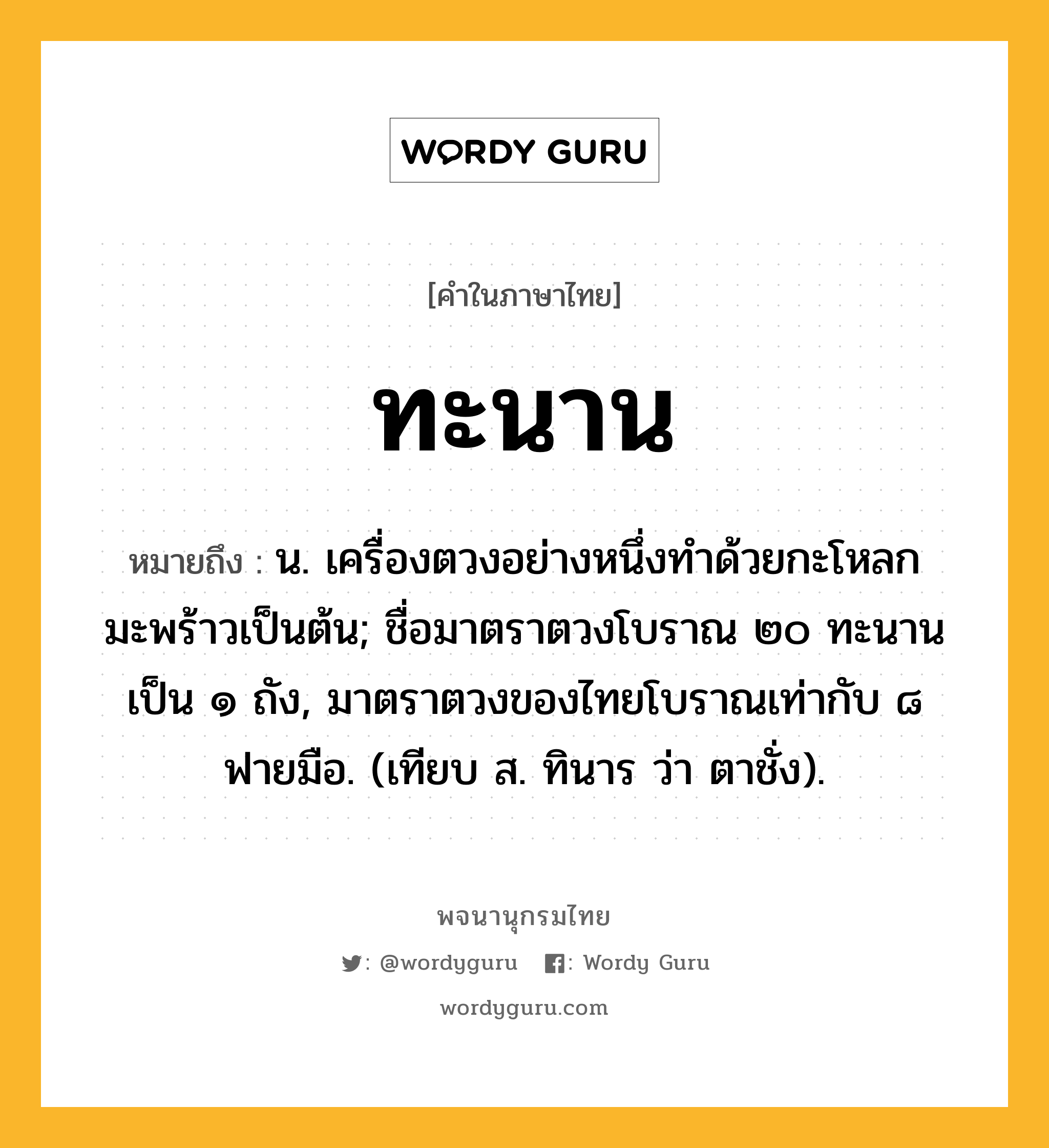 ทะนาน หมายถึงอะไร?, คำในภาษาไทย ทะนาน หมายถึง น. เครื่องตวงอย่างหนึ่งทําด้วยกะโหลกมะพร้าวเป็นต้น; ชื่อมาตราตวงโบราณ ๒๐ ทะนาน เป็น ๑ ถัง, มาตราตวงของไทยโบราณเท่ากับ ๘ ฟายมือ. (เทียบ ส. ทินาร ว่า ตาชั่ง).