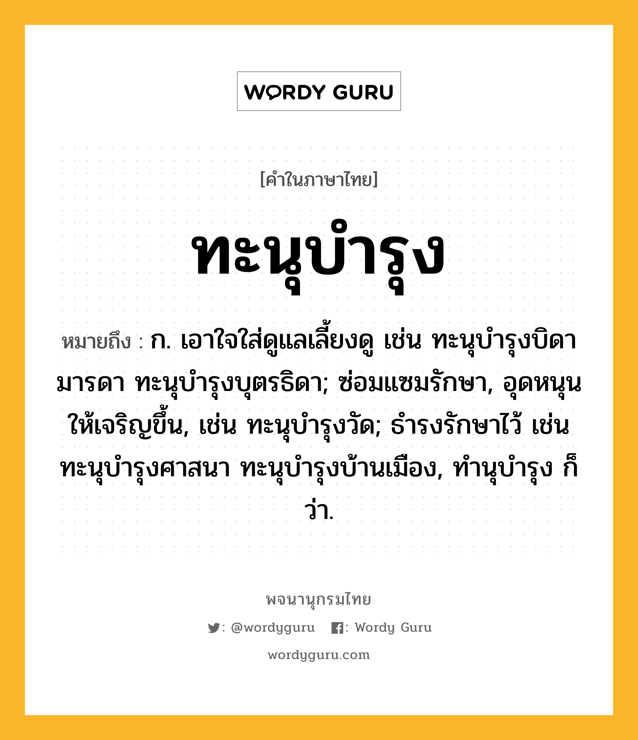 ทะนุบำรุง หมายถึงอะไร?, คำในภาษาไทย ทะนุบำรุง หมายถึง ก. เอาใจใส่ดูแลเลี้ยงดู เช่น ทะนุบํารุงบิดามารดา ทะนุบํารุงบุตรธิดา; ซ่อมแซมรักษา, อุดหนุนให้เจริญขึ้น, เช่น ทะนุบํารุงวัด; ธํารงรักษาไว้ เช่น ทะนุบํารุงศาสนา ทะนุบํารุงบ้านเมือง, ทํานุบํารุง ก็ว่า.