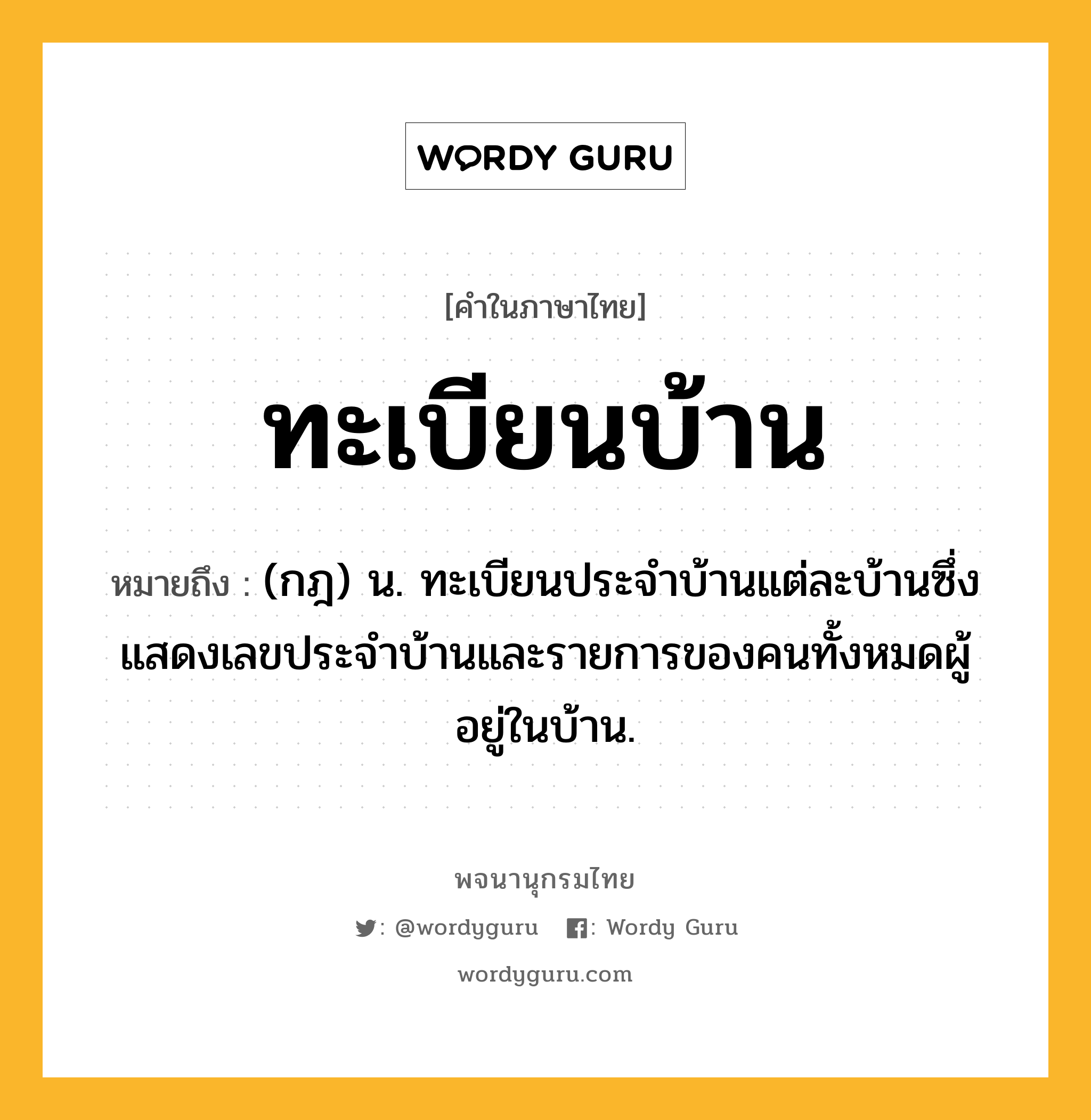 ทะเบียนบ้าน หมายถึงอะไร?, คำในภาษาไทย ทะเบียนบ้าน หมายถึง (กฎ) น. ทะเบียนประจําบ้านแต่ละบ้านซึ่งแสดงเลขประจําบ้านและรายการของคนทั้งหมดผู้อยู่ในบ้าน.