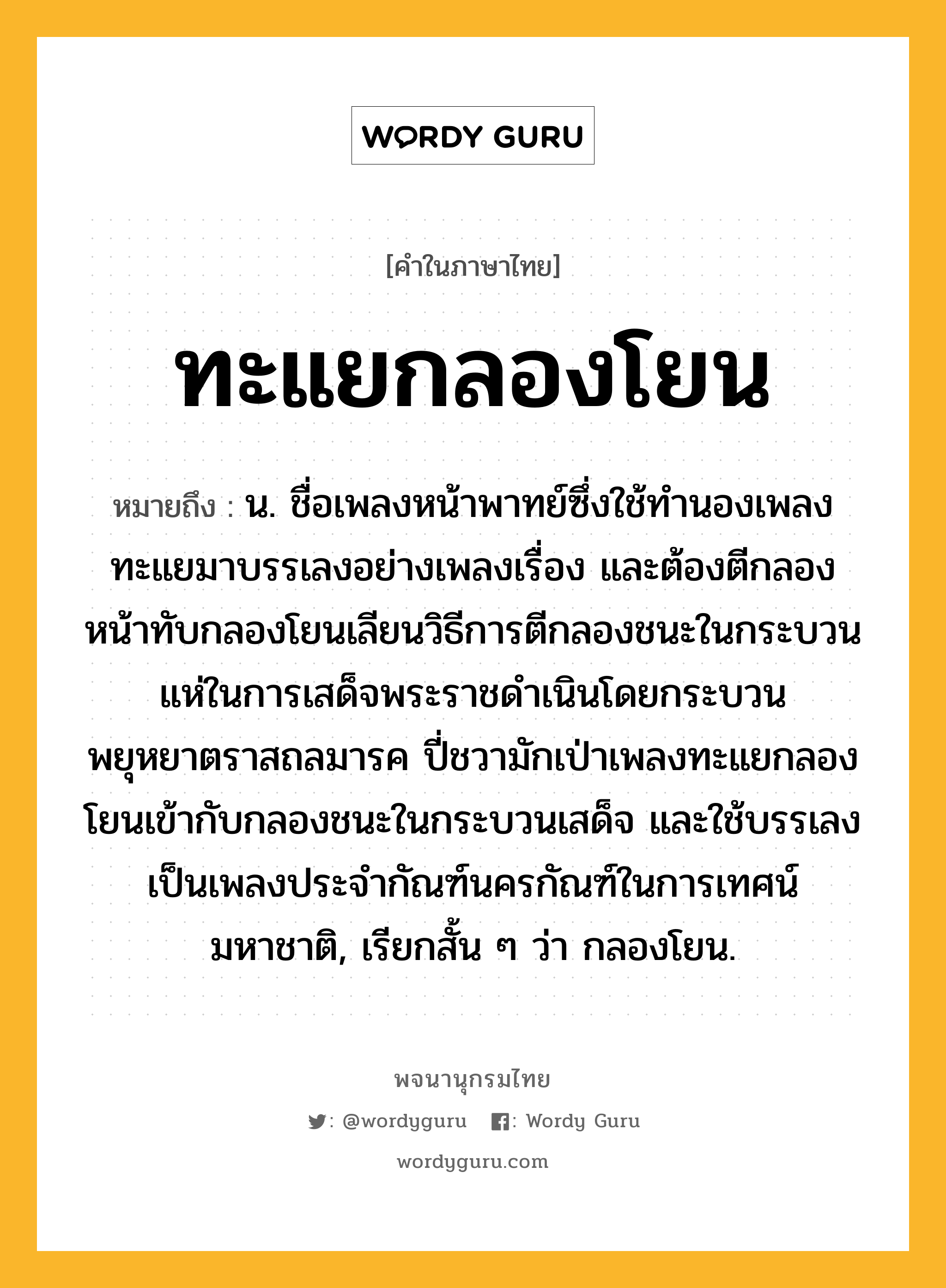 ทะแยกลองโยน หมายถึงอะไร?, คำในภาษาไทย ทะแยกลองโยน หมายถึง น. ชื่อเพลงหน้าพาทย์ซึ่งใช้ทำนองเพลงทะแยมาบรรเลงอย่างเพลงเรื่อง และต้องตีกลองหน้าทับกลองโยนเลียนวิธีการตีกลองชนะในกระบวนแห่ในการเสด็จพระราชดำเนินโดยกระบวนพยุหยาตราสถลมารค ปี่ชวามักเป่าเพลงทะแยกลองโยนเข้ากับกลองชนะในกระบวนเสด็จ และใช้บรรเลงเป็นเพลงประจำกัณฑ์นครกัณฑ์ในการเทศน์มหาชาติ, เรียกสั้น ๆ ว่า กลองโยน.