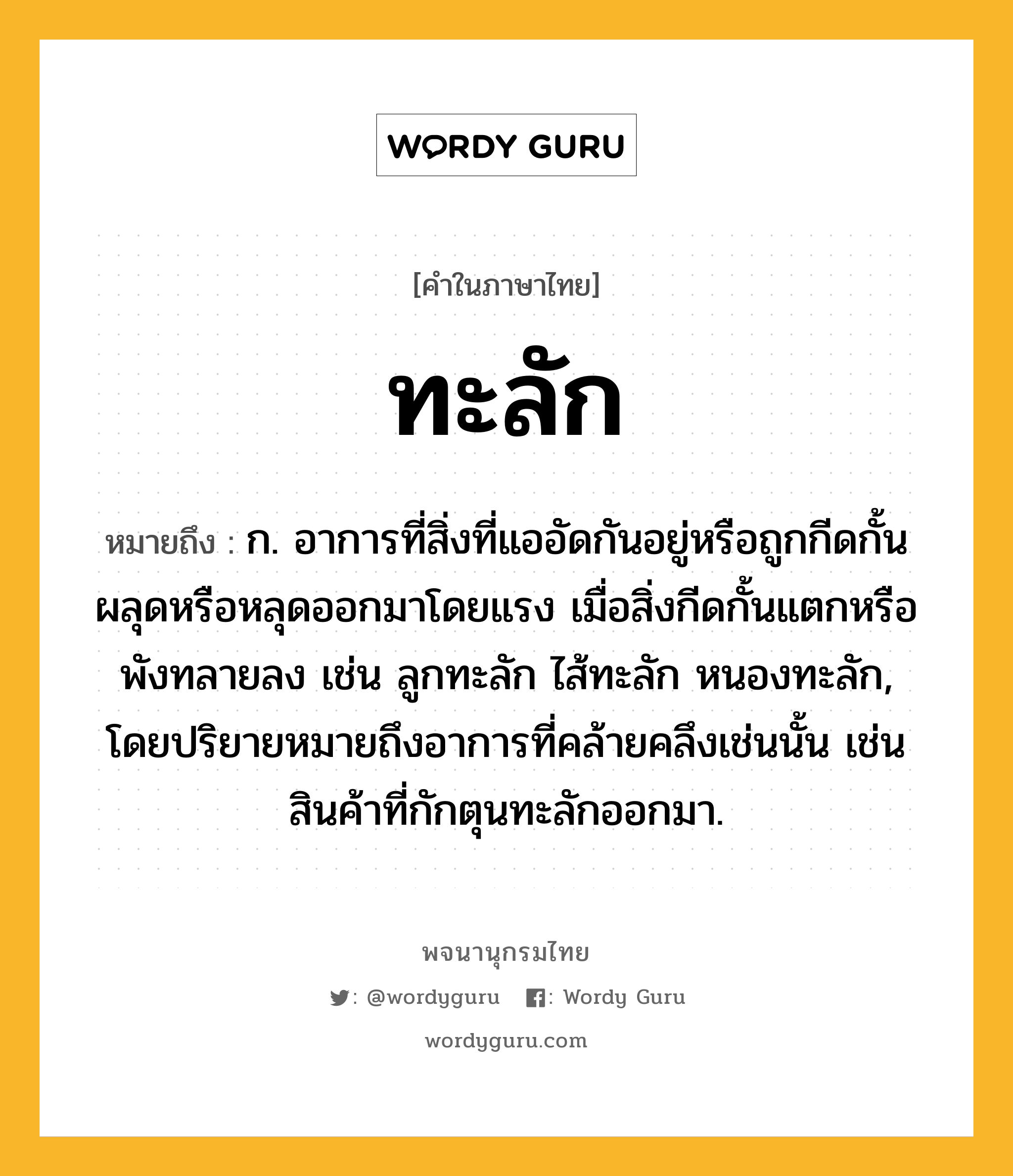 ทะลัก หมายถึงอะไร?, คำในภาษาไทย ทะลัก หมายถึง ก. อาการที่สิ่งที่แออัดกันอยู่หรือถูกกีดกั้นผลุดหรือหลุดออกมาโดยแรง เมื่อสิ่งกีดกั้นแตกหรือพังทลายลง เช่น ลูกทะลัก ไส้ทะลัก หนองทะลัก, โดยปริยายหมายถึงอาการที่คล้ายคลึงเช่นนั้น เช่น สินค้าที่กักตุนทะลักออกมา.