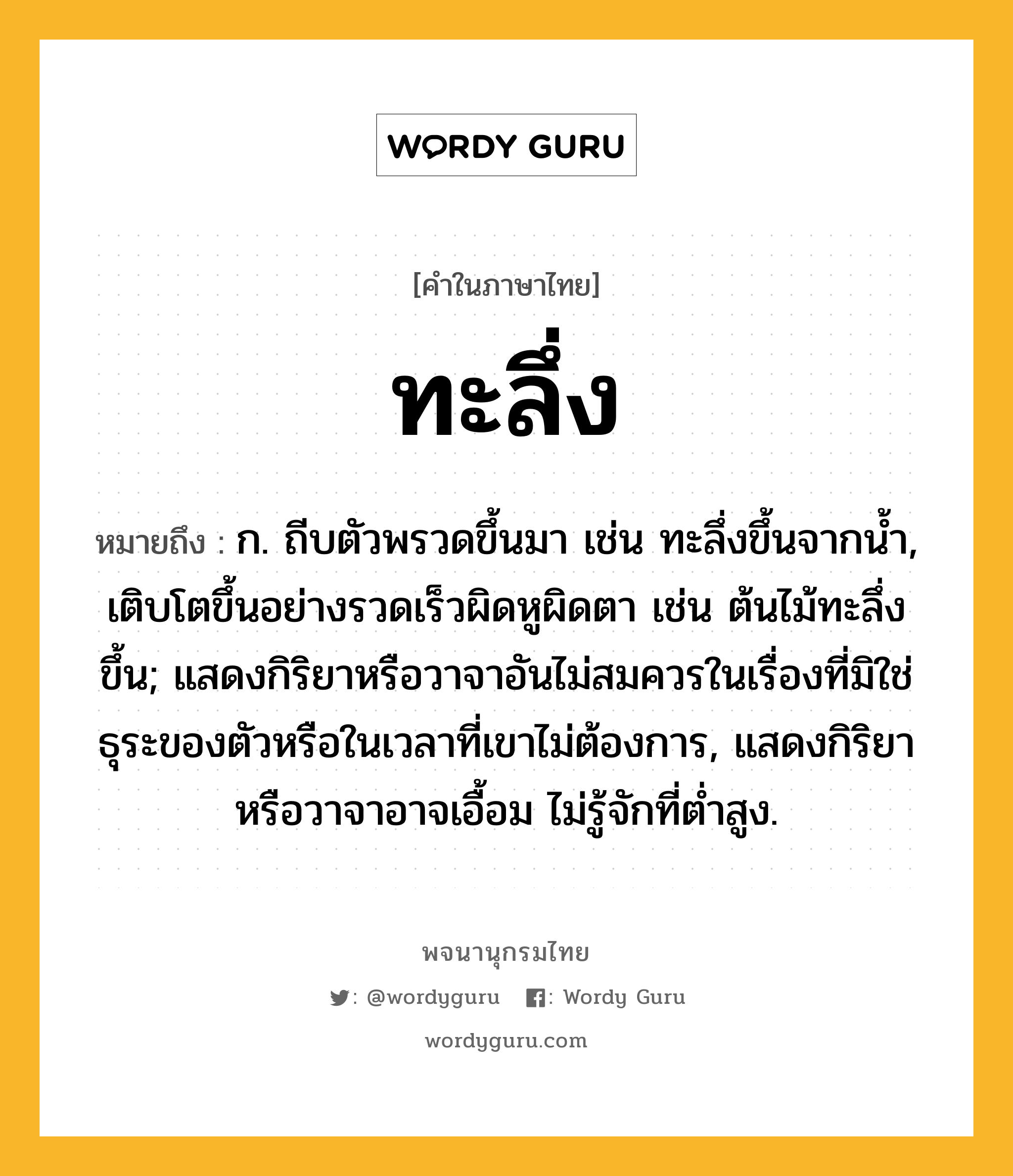 ทะลึ่ง หมายถึงอะไร?, คำในภาษาไทย ทะลึ่ง หมายถึง ก. ถีบตัวพรวดขึ้นมา เช่น ทะลึ่งขึ้นจากนํ้า, เติบโตขึ้นอย่างรวดเร็วผิดหูผิดตา เช่น ต้นไม้ทะลึ่งขึ้น; แสดงกิริยาหรือวาจาอันไม่สมควรในเรื่องที่มิใช่ธุระของตัวหรือในเวลาที่เขาไม่ต้องการ, แสดงกิริยาหรือวาจาอาจเอื้อม ไม่รู้จักที่ตํ่าสูง.