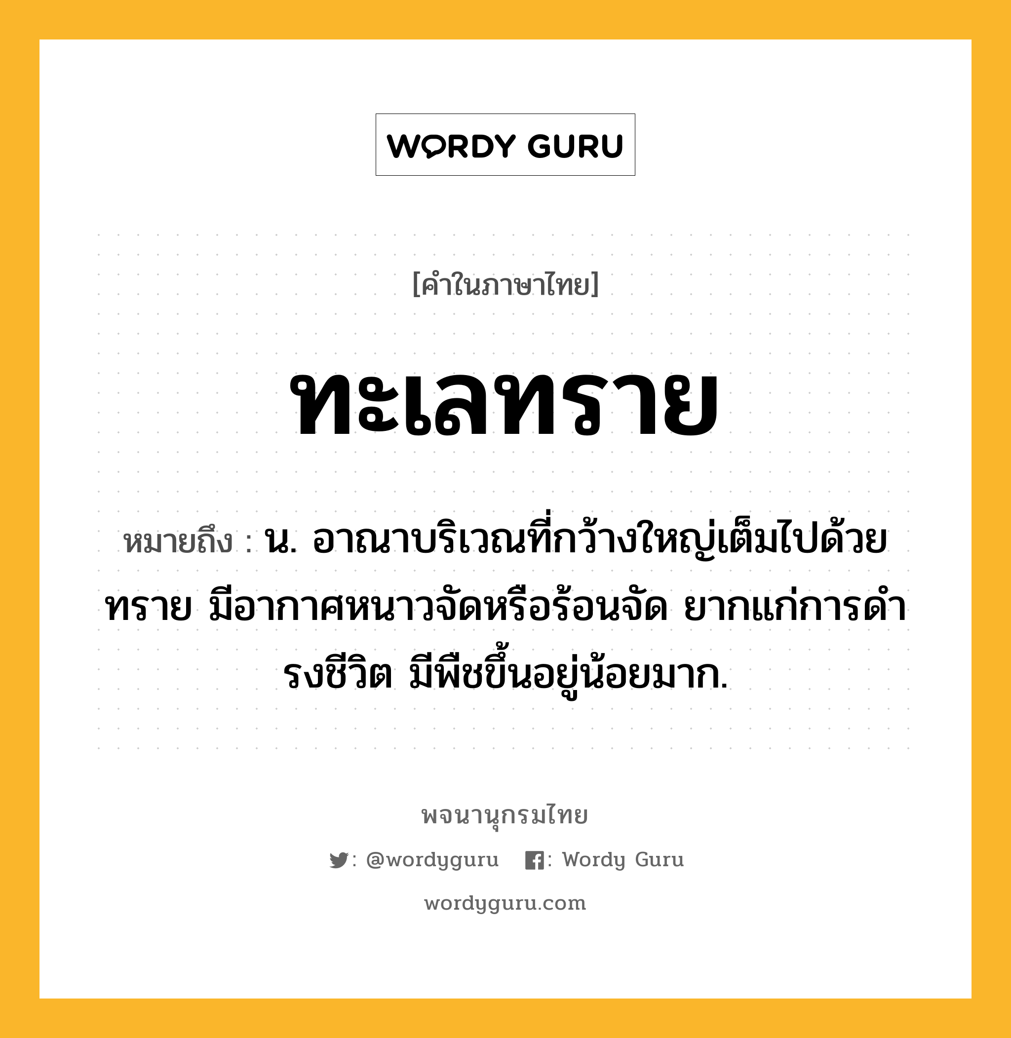 ทะเลทราย หมายถึงอะไร?, คำในภาษาไทย ทะเลทราย หมายถึง น. อาณาบริเวณที่กว้างใหญ่เต็มไปด้วยทราย มีอากาศหนาวจัดหรือร้อนจัด ยากแก่การดํารงชีวิต มีพืชขึ้นอยู่น้อยมาก.