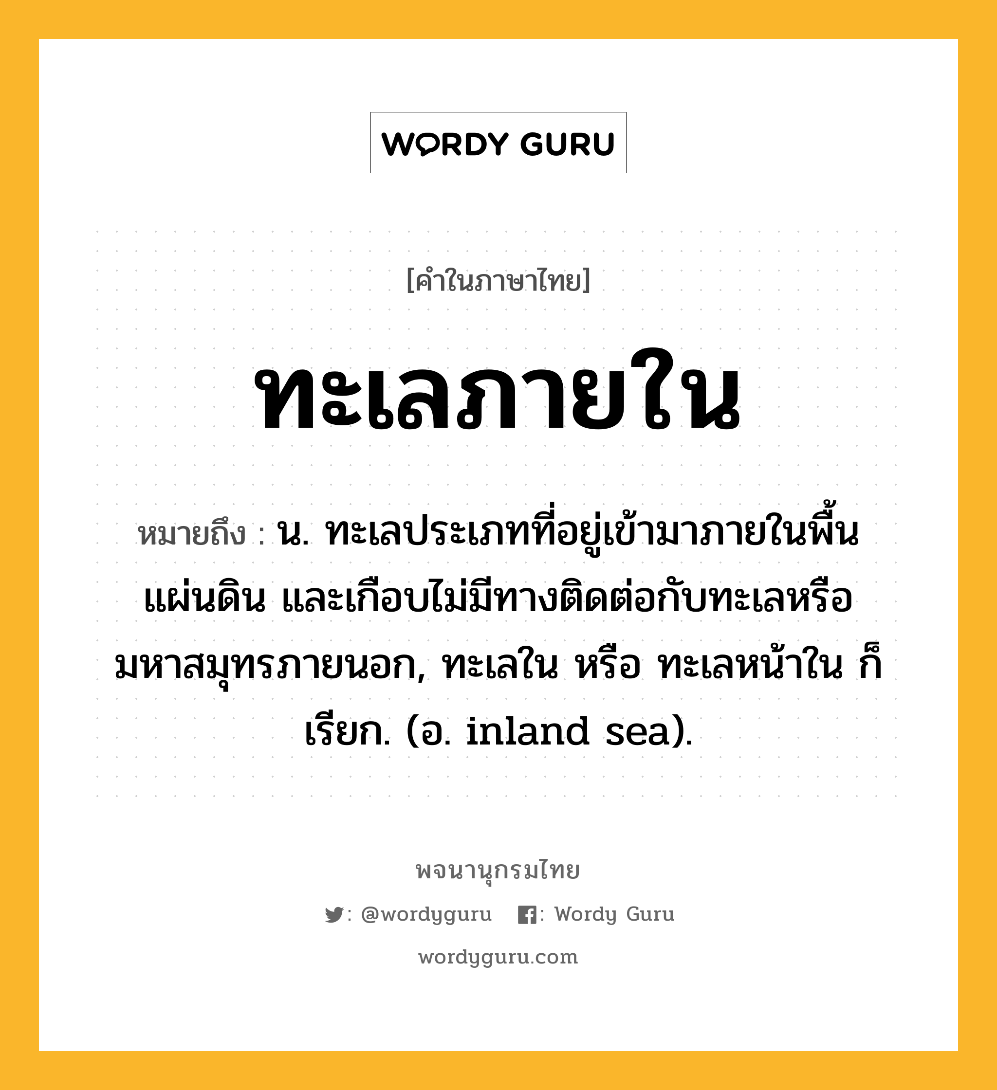 ทะเลภายใน หมายถึงอะไร?, คำในภาษาไทย ทะเลภายใน หมายถึง น. ทะเลประเภทที่อยู่เข้ามาภายในพื้นแผ่นดิน และเกือบไม่มีทางติดต่อกับทะเลหรือมหาสมุทรภายนอก, ทะเลใน หรือ ทะเลหน้าใน ก็เรียก. (อ. inland sea).