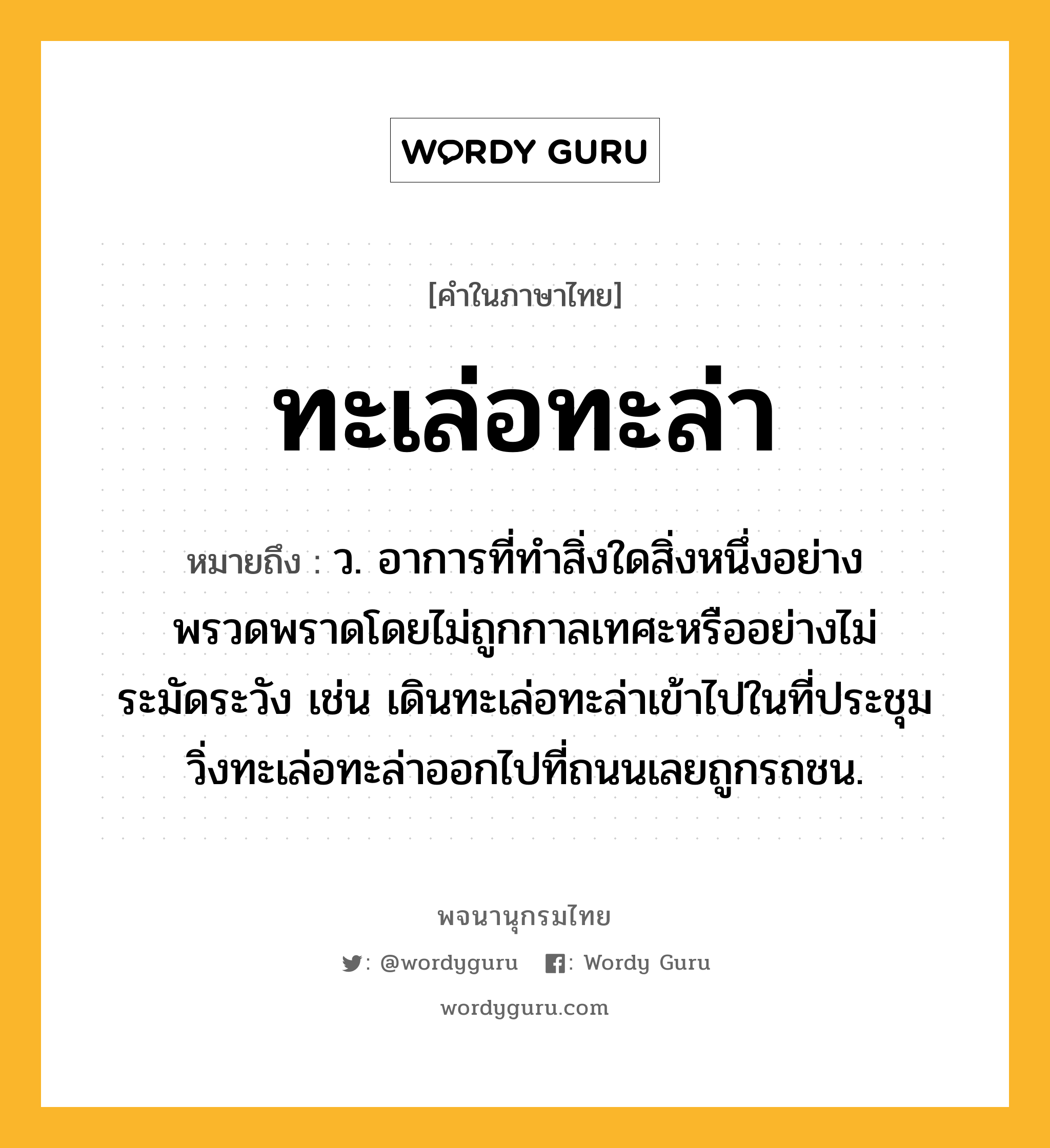 ทะเล่อทะล่า ความหมาย หมายถึงอะไร?, คำในภาษาไทย ทะเล่อทะล่า หมายถึง ว. อาการที่ทำสิ่งใดสิ่งหนึ่งอย่างพรวดพราดโดยไม่ถูกกาลเทศะหรืออย่างไม่ระมัดระวัง เช่น เดินทะเล่อทะล่าเข้าไปในที่ประชุม วิ่งทะเล่อทะล่าออกไปที่ถนนเลยถูกรถชน.