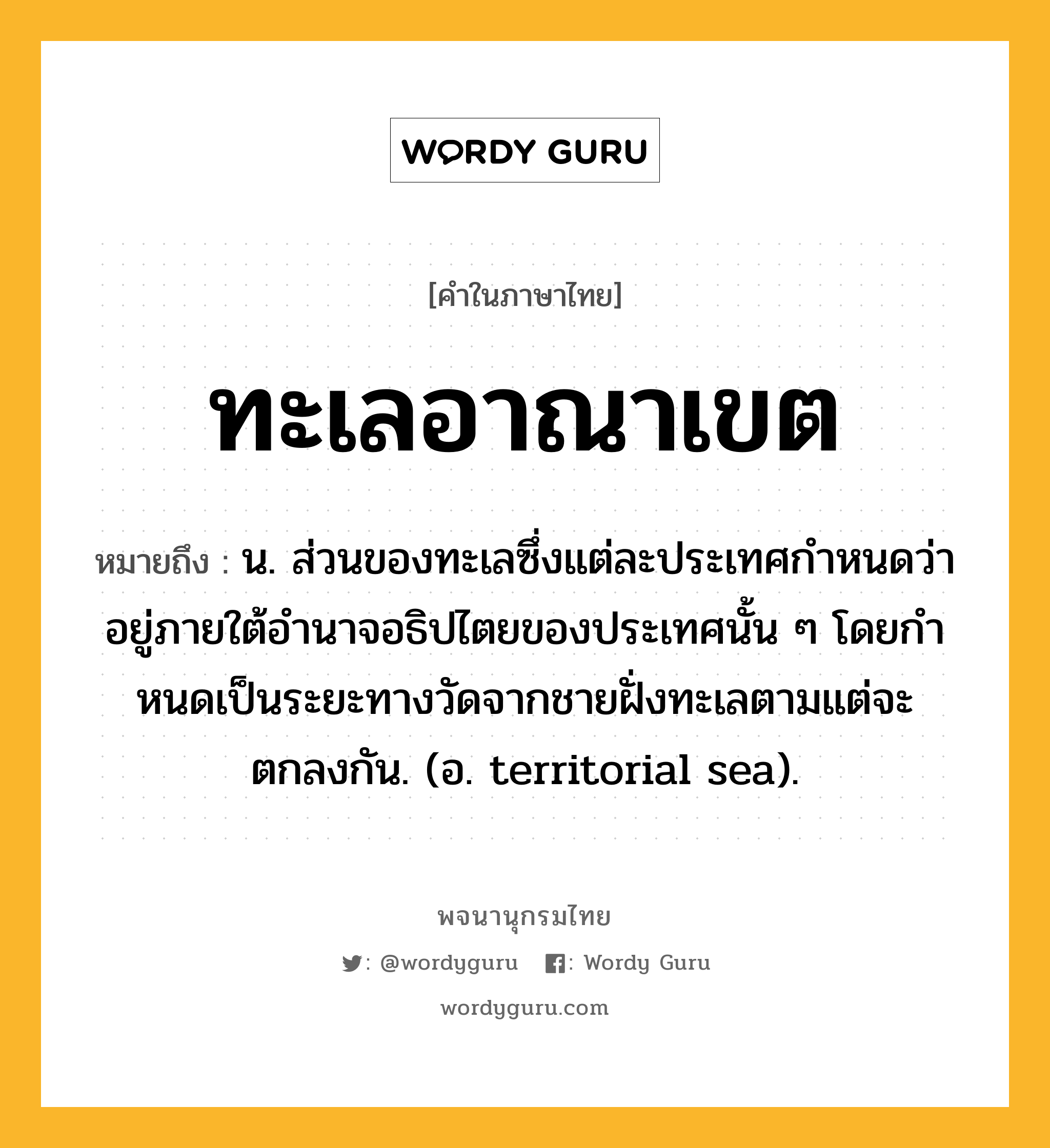 ทะเลอาณาเขต หมายถึงอะไร?, คำในภาษาไทย ทะเลอาณาเขต หมายถึง น. ส่วนของทะเลซึ่งแต่ละประเทศกําหนดว่าอยู่ภายใต้อํานาจอธิปไตยของประเทศนั้น ๆ โดยกําหนดเป็นระยะทางวัดจากชายฝั่งทะเลตามแต่จะตกลงกัน. (อ. territorial sea).