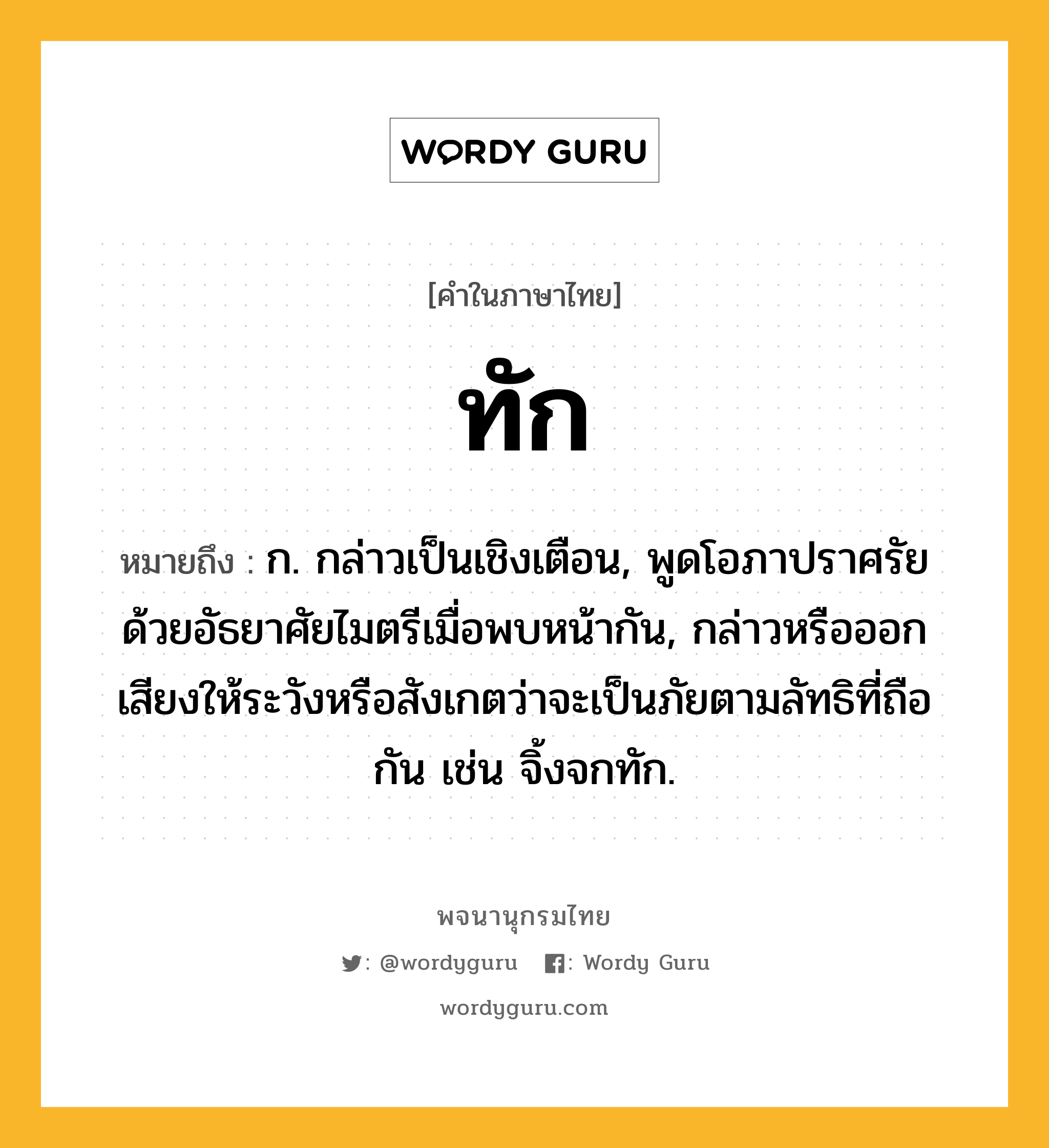 ทัก หมายถึงอะไร?, คำในภาษาไทย ทัก หมายถึง ก. กล่าวเป็นเชิงเตือน, พูดโอภาปราศรัยด้วยอัธยาศัยไมตรีเมื่อพบหน้ากัน, กล่าวหรือออกเสียงให้ระวังหรือสังเกตว่าจะเป็นภัยตามลัทธิที่ถือกัน เช่น จิ้งจกทัก.