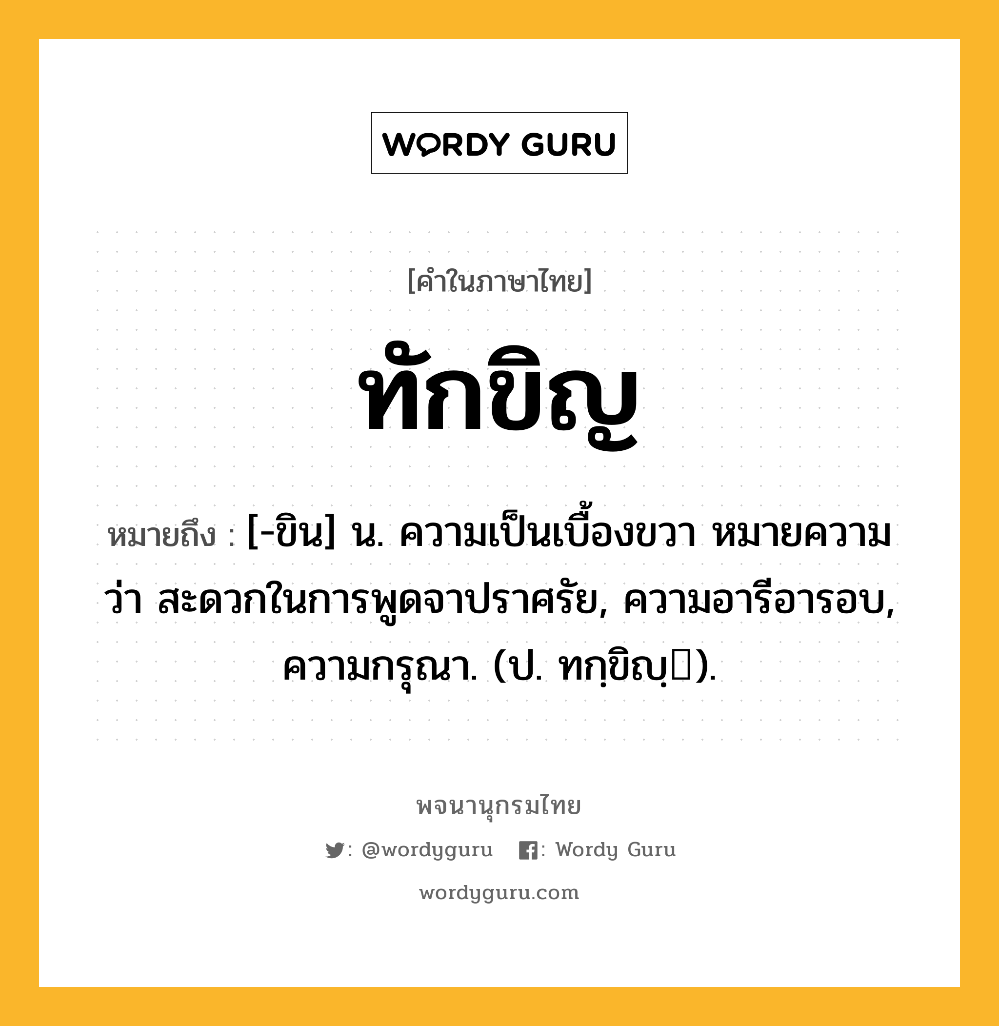 ทักขิญ หมายถึงอะไร?, คำในภาษาไทย ทักขิญ หมายถึง [-ขิน] น. ความเป็นเบื้องขวา หมายความว่า สะดวกในการพูดจาปราศรัย, ความอารีอารอบ, ความกรุณา. (ป. ทกฺขิญฺ).