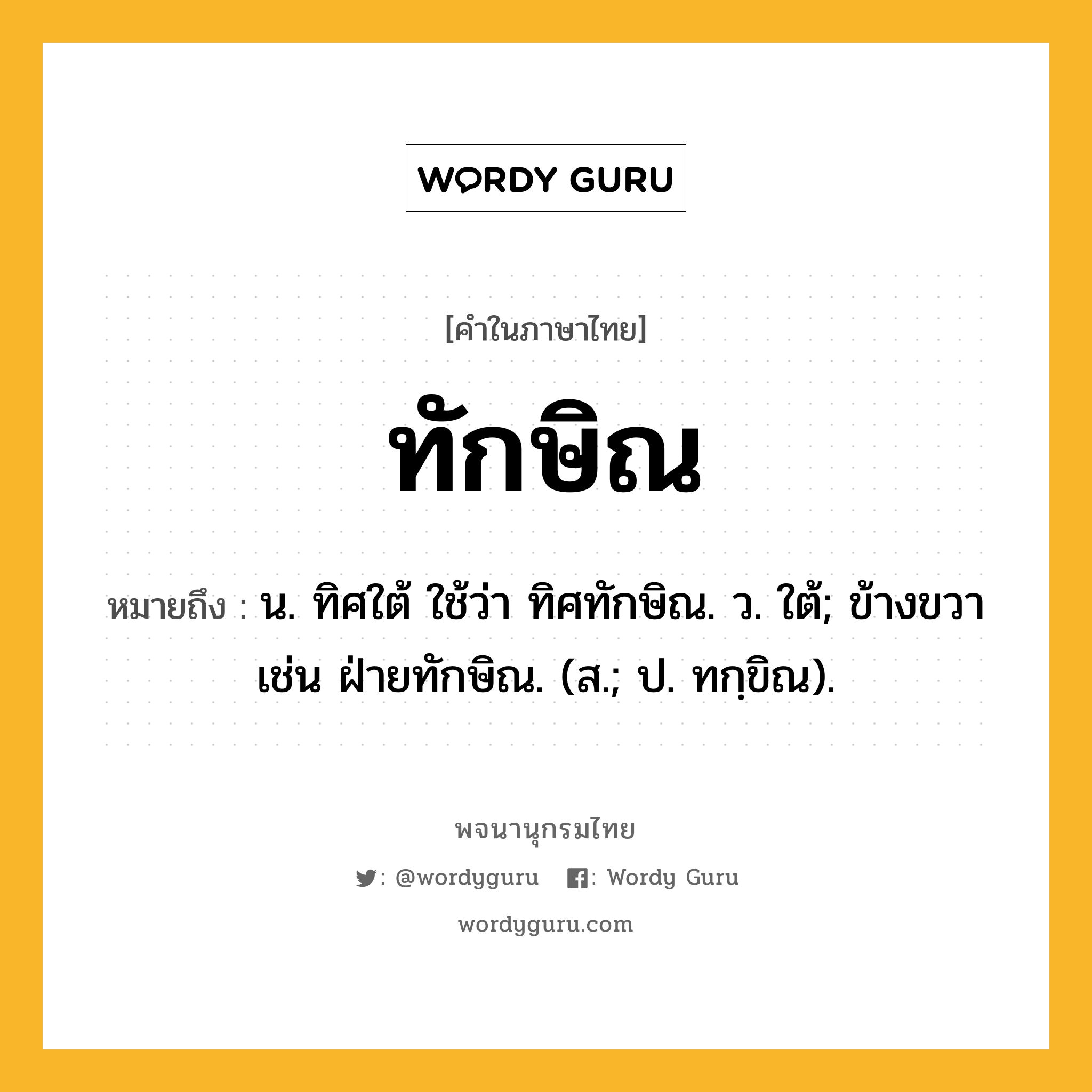 ทักษิณ หมายถึงอะไร?, คำในภาษาไทย ทักษิณ หมายถึง น. ทิศใต้ ใช้ว่า ทิศทักษิณ. ว. ใต้; ข้างขวา เช่น ฝ่ายทักษิณ. (ส.; ป. ทกฺขิณ).