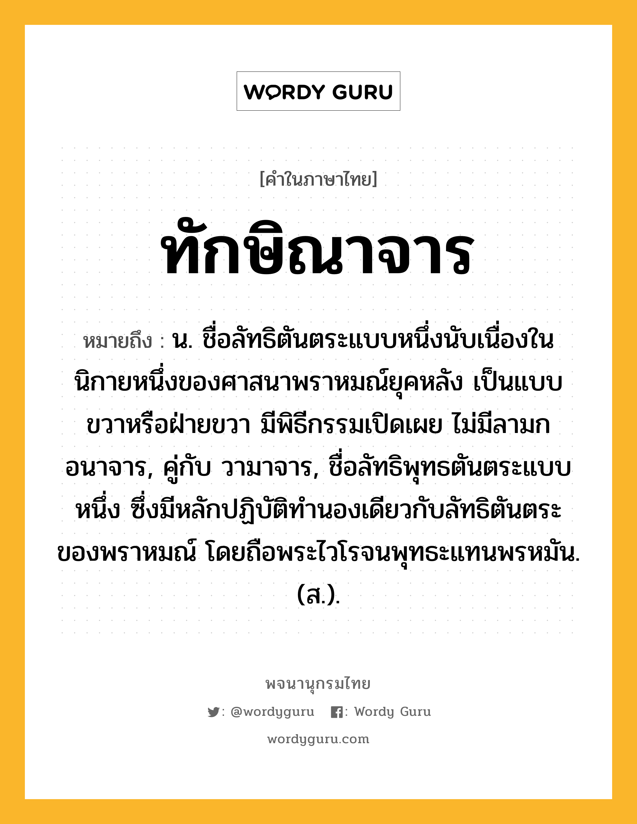 ทักษิณาจาร หมายถึงอะไร?, คำในภาษาไทย ทักษิณาจาร หมายถึง น. ชื่อลัทธิตันตระแบบหนึ่งนับเนื่องในนิกายหนึ่งของศาสนาพราหมณ์ยุคหลัง เป็นแบบขวาหรือฝ่ายขวา มีพิธีกรรมเปิดเผย ไม่มีลามกอนาจาร, คู่กับ วามาจาร, ชื่อลัทธิพุทธตันตระแบบหนึ่ง ซึ่งมีหลักปฏิบัติทํานองเดียวกับลัทธิตันตระของพราหมณ์ โดยถือพระไวโรจนพุทธะแทนพรหมัน. (ส.).