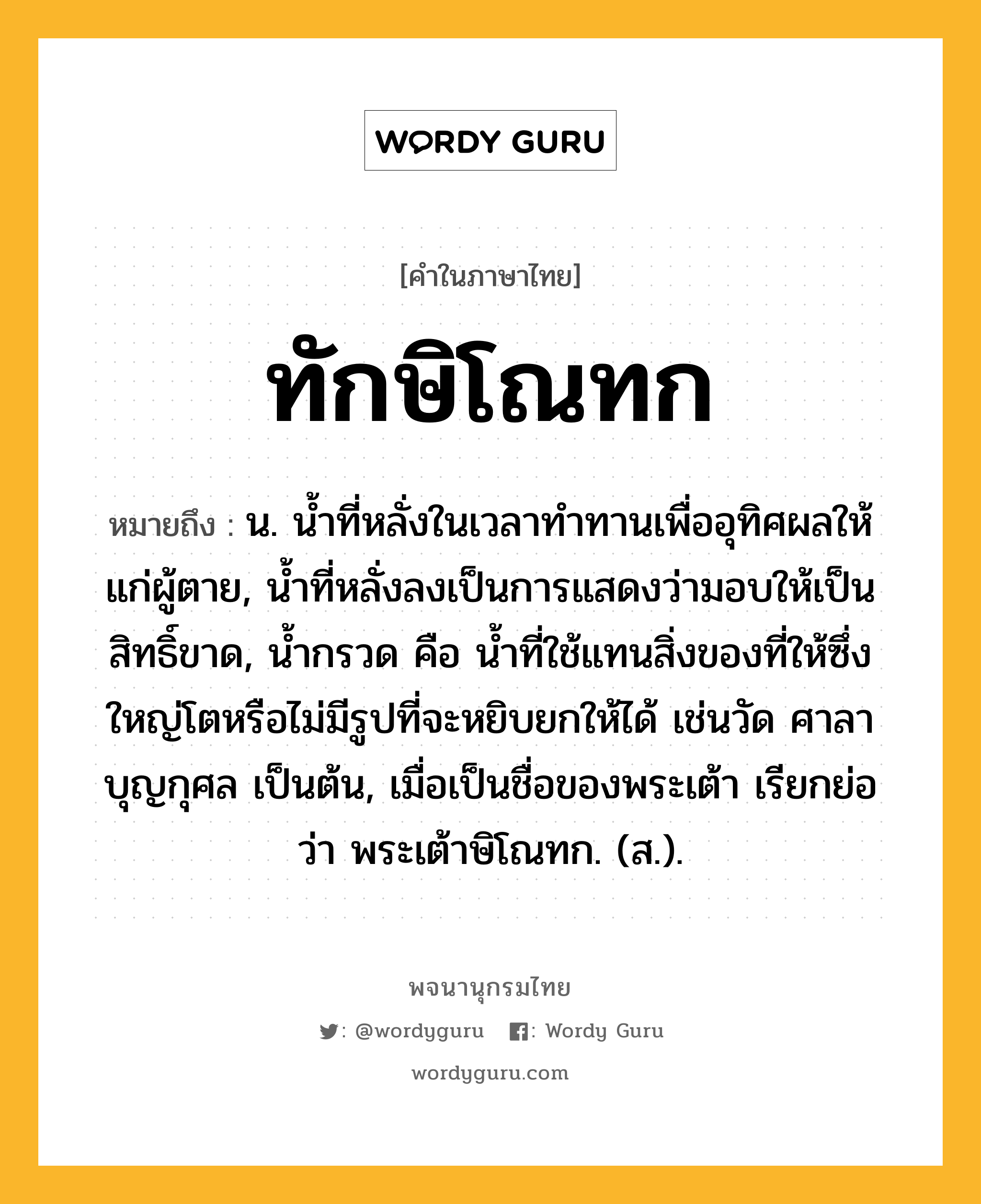 ทักษิโณทก หมายถึงอะไร?, คำในภาษาไทย ทักษิโณทก หมายถึง น. นํ้าที่หลั่งในเวลาทําทานเพื่ออุทิศผลให้แก่ผู้ตาย, นํ้าที่หลั่งลงเป็นการแสดงว่ามอบให้เป็นสิทธิ์ขาด, นํ้ากรวด คือ นํ้าที่ใช้แทนสิ่งของที่ให้ซึ่งใหญ่โตหรือไม่มีรูปที่จะหยิบยกให้ได้ เช่นวัด ศาลา บุญกุศล เป็นต้น, เมื่อเป็นชื่อของพระเต้า เรียกย่อว่า พระเต้าษิโณทก. (ส.).