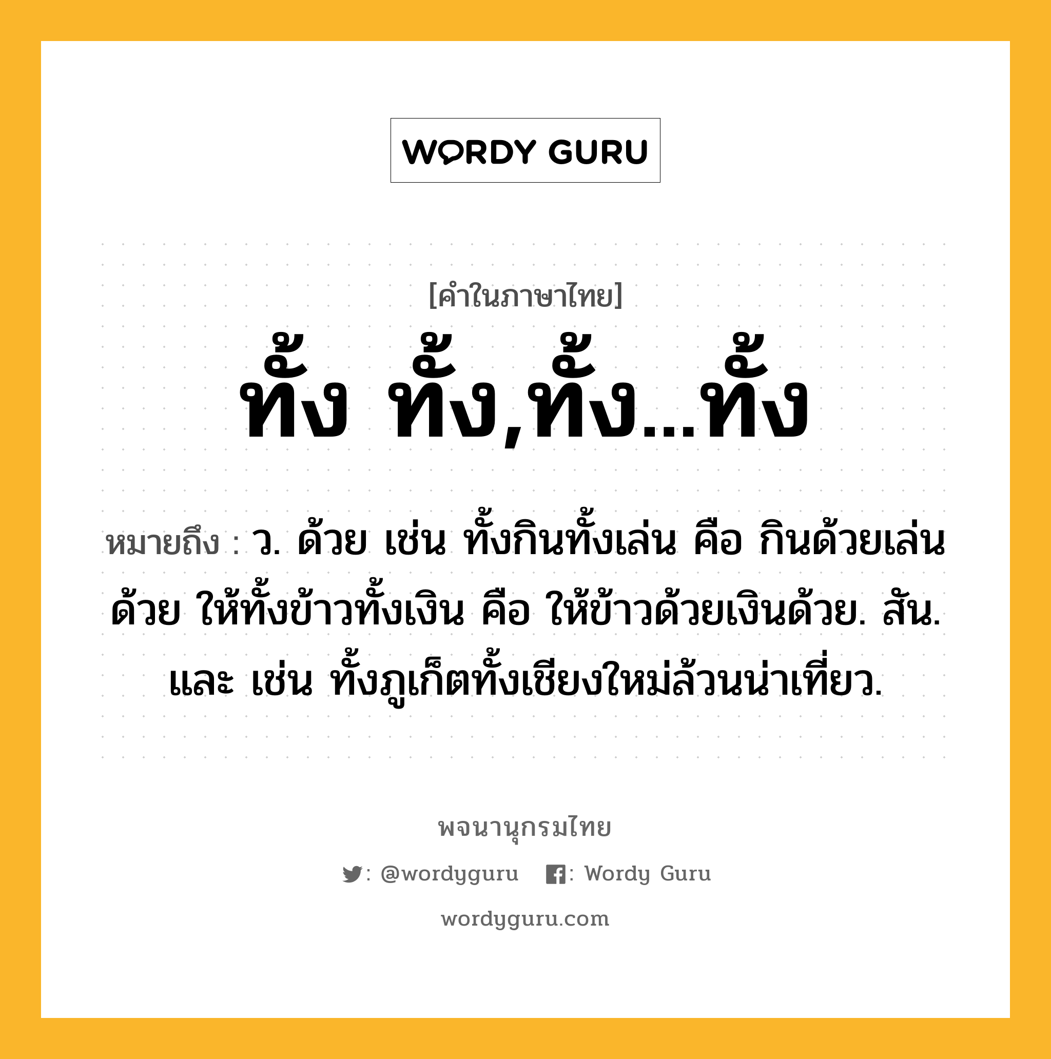 ทั้ง ทั้ง,ทั้ง...ทั้ง ความหมาย หมายถึงอะไร?, คำในภาษาไทย ทั้ง ทั้ง,ทั้ง...ทั้ง หมายถึง ว. ด้วย เช่น ทั้งกินทั้งเล่น คือ กินด้วยเล่นด้วย ให้ทั้งข้าวทั้งเงิน คือ ให้ข้าวด้วยเงินด้วย. สัน. และ เช่น ทั้งภูเก็ตทั้งเชียงใหม่ล้วนน่าเที่ยว.