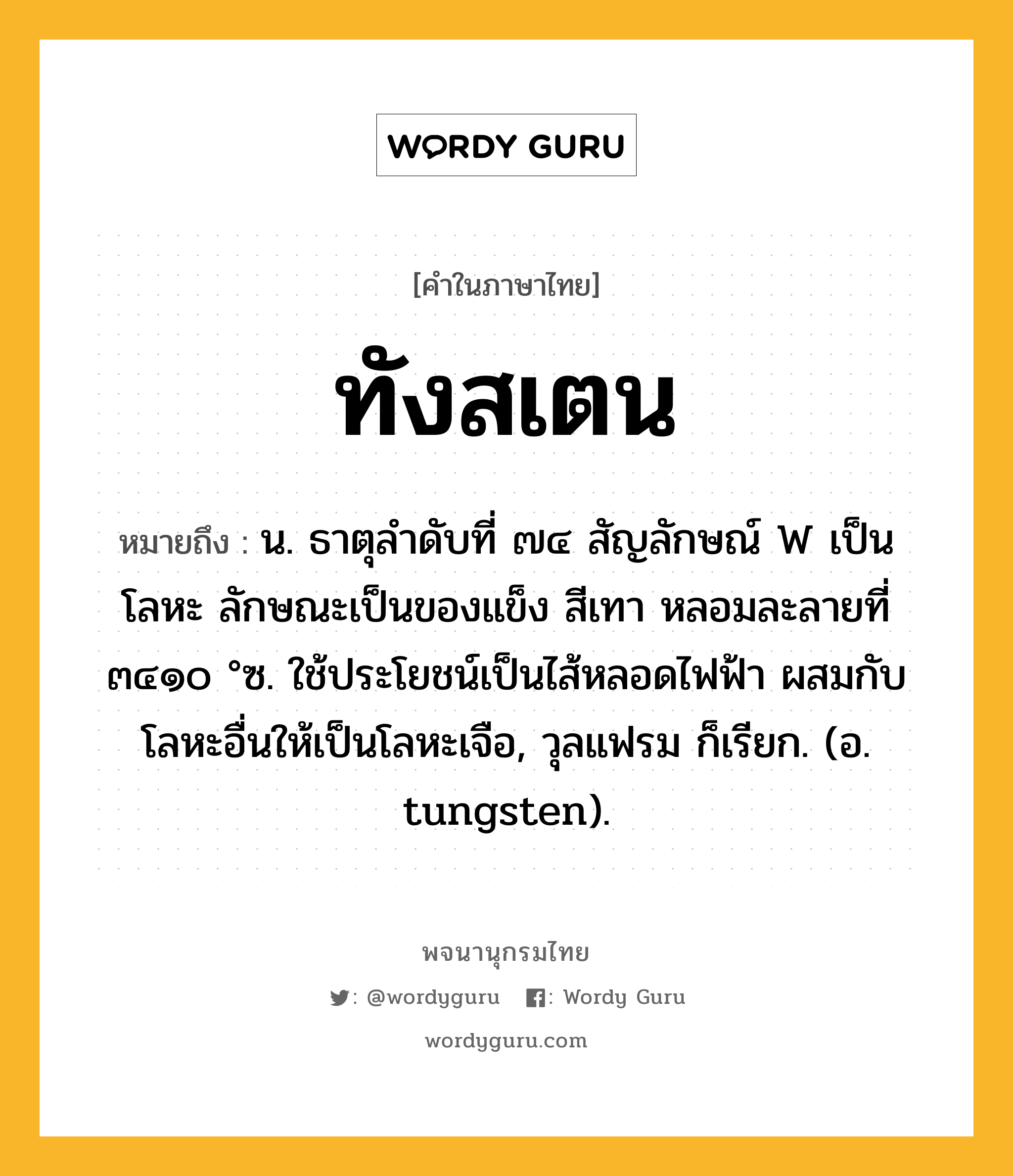 ทังสเตน ความหมาย หมายถึงอะไร?, คำในภาษาไทย ทังสเตน หมายถึง น. ธาตุลําดับที่ ๗๔ สัญลักษณ์ W เป็นโลหะ ลักษณะเป็นของแข็ง สีเทา หลอมละลายที่ ๓๔๑๐ °ซ. ใช้ประโยชน์เป็นไส้หลอดไฟฟ้า ผสมกับโลหะอื่นให้เป็นโลหะเจือ, วุลแฟรม ก็เรียก. (อ. tungsten).