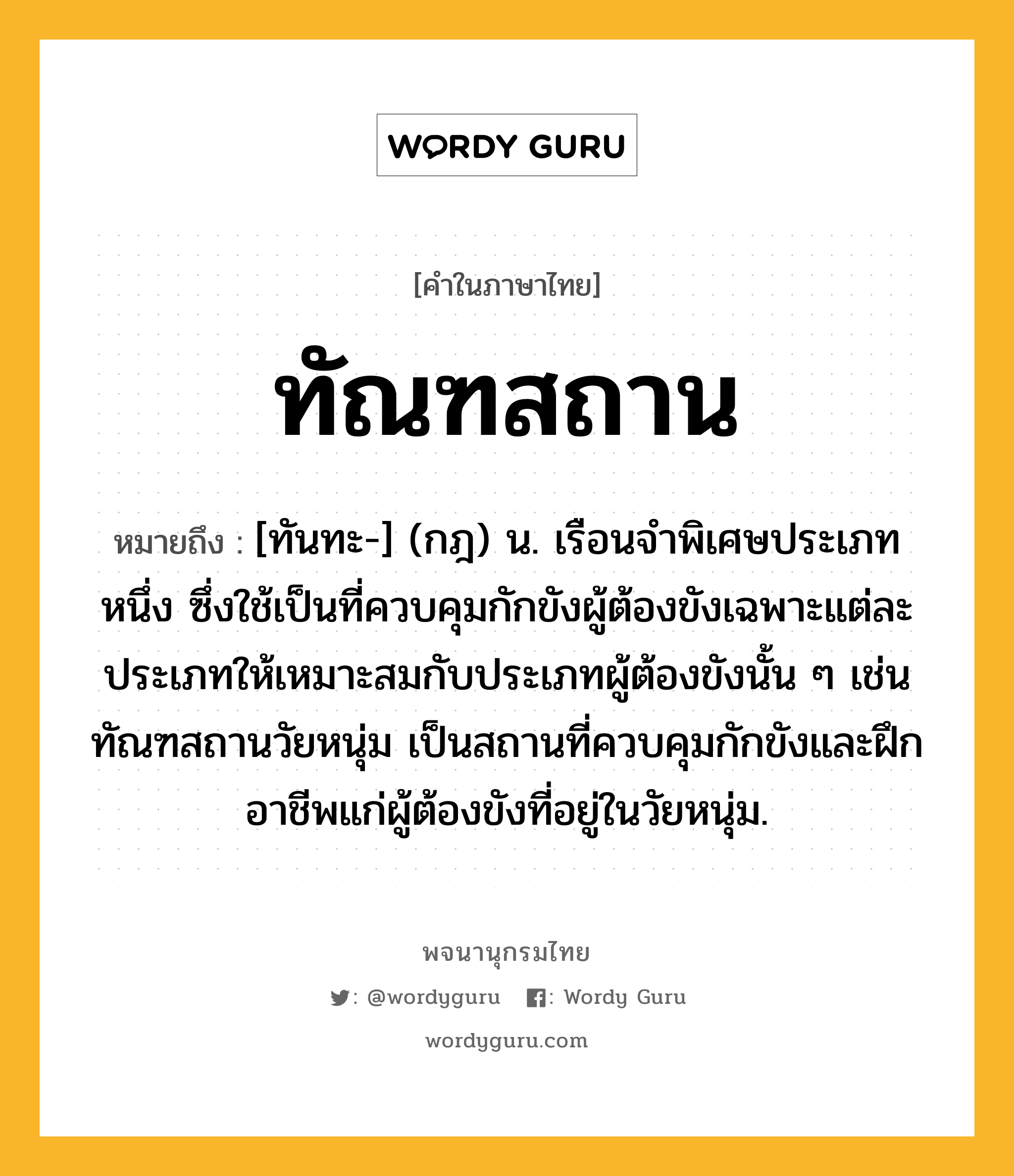 ทัณฑสถาน ความหมาย หมายถึงอะไร?, คำในภาษาไทย ทัณฑสถาน หมายถึง [ทันทะ-] (กฎ) น. เรือนจําพิเศษประเภทหนึ่ง ซึ่งใช้เป็นที่ควบคุมกักขังผู้ต้องขังเฉพาะแต่ละประเภทให้เหมาะสมกับประเภทผู้ต้องขังนั้น ๆ เช่น ทัณฑสถานวัยหนุ่ม เป็นสถานที่ควบคุมกักขังและฝึกอาชีพแก่ผู้ต้องขังที่อยู่ในวัยหนุ่ม.