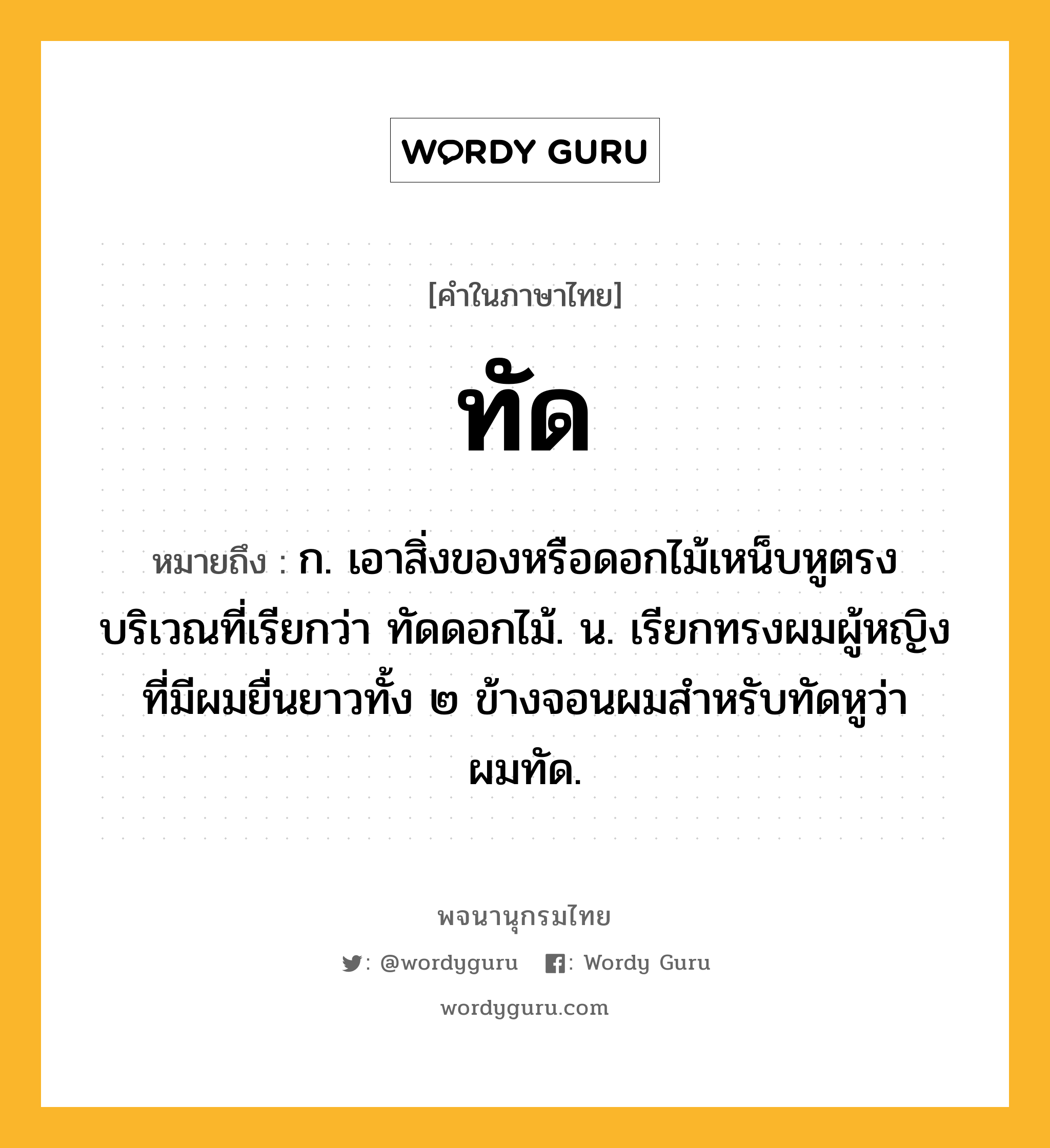 ทัด หมายถึงอะไร?, คำในภาษาไทย ทัด หมายถึง ก. เอาสิ่งของหรือดอกไม้เหน็บหูตรงบริเวณที่เรียกว่า ทัดดอกไม้. น. เรียกทรงผมผู้หญิงที่มีผมยื่นยาวทั้ง ๒ ข้างจอนผมสําหรับทัดหูว่า ผมทัด.