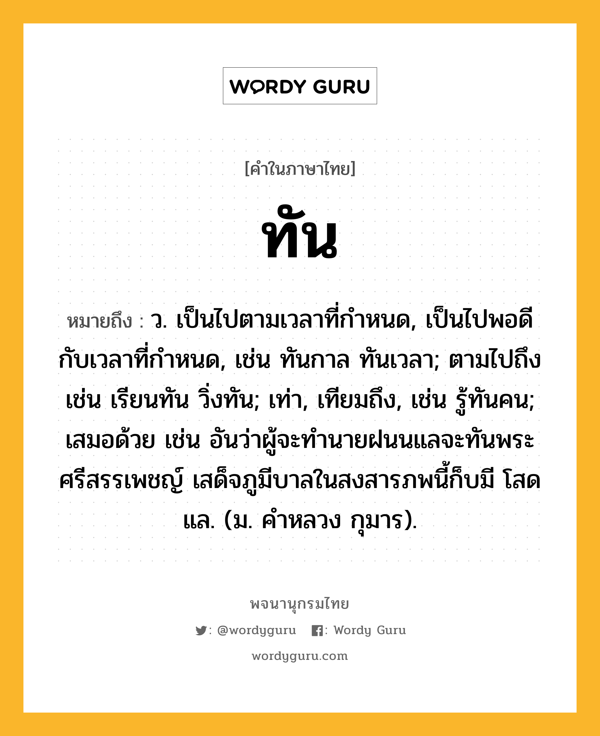 ทัน หมายถึงอะไร?, คำในภาษาไทย ทัน หมายถึง ว. เป็นไปตามเวลาที่กําหนด, เป็นไปพอดีกับเวลาที่กําหนด, เช่น ทันกาล ทันเวลา; ตามไปถึง เช่น เรียนทัน วิ่งทัน; เท่า, เทียมถึง, เช่น รู้ทันคน; เสมอด้วย เช่น อันว่าผู้จะทำนายฝนนแลจะทันพระศรีสรรเพชญ์ เสด็จภูมีบาลในสงสารภพนี้ก็บมี โสดแล. (ม. คำหลวง กุมาร).