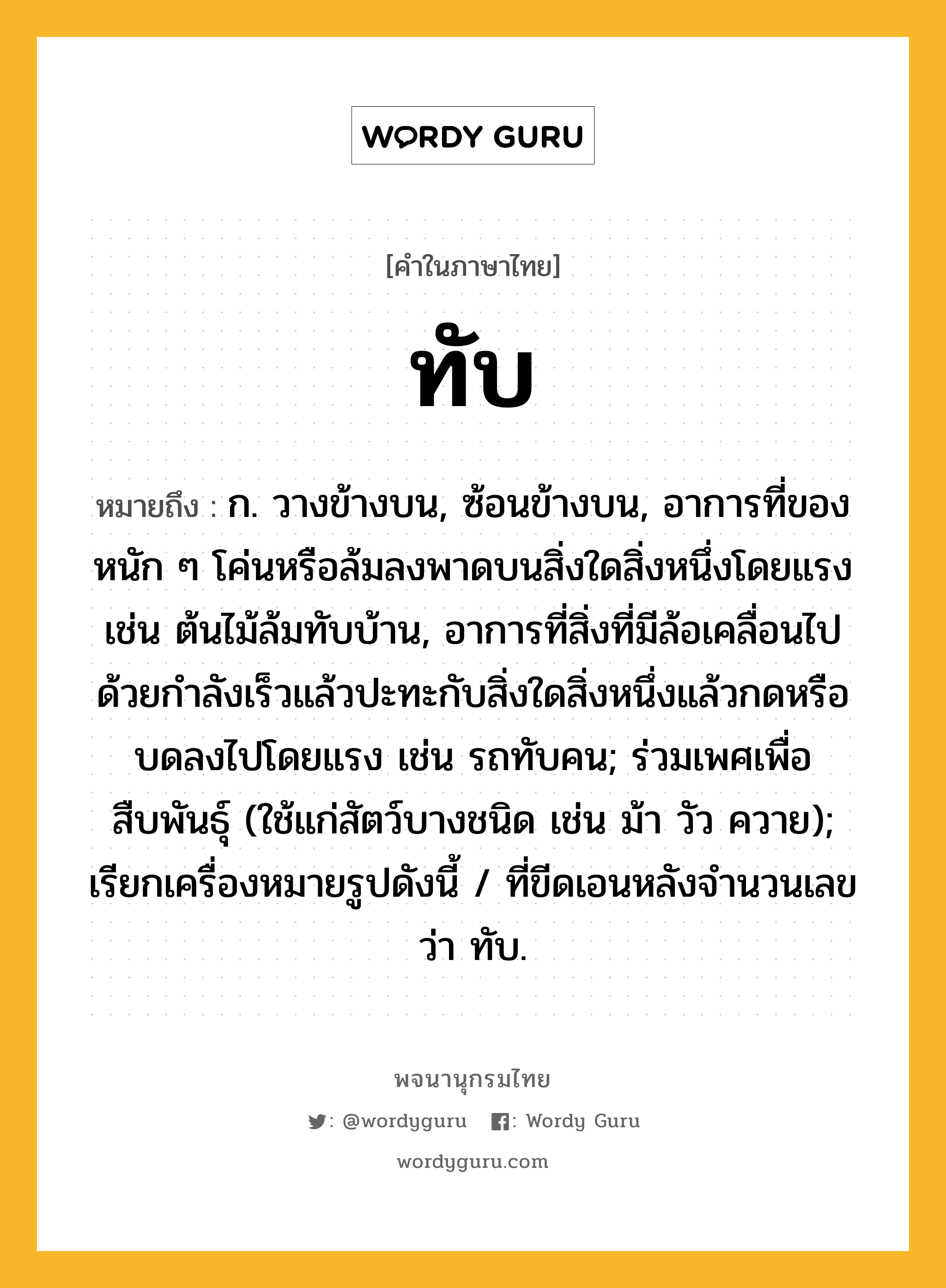 ทับ หมายถึงอะไร?, คำในภาษาไทย ทับ หมายถึง ก. วางข้างบน, ซ้อนข้างบน, อาการที่ของหนัก ๆ โค่นหรือล้มลงพาดบนสิ่งใดสิ่งหนึ่งโดยแรง เช่น ต้นไม้ล้มทับบ้าน, อาการที่สิ่งที่มีล้อเคลื่อนไปด้วยกําลังเร็วแล้วปะทะกับสิ่งใดสิ่งหนึ่งแล้วกดหรือบดลงไปโดยแรง เช่น รถทับคน; ร่วมเพศเพื่อสืบพันธุ์ (ใช้แก่สัตว์บางชนิด เช่น ม้า วัว ควาย); เรียกเครื่องหมายรูปดังนี้ / ที่ขีดเอนหลังจํานวนเลขว่า ทับ.