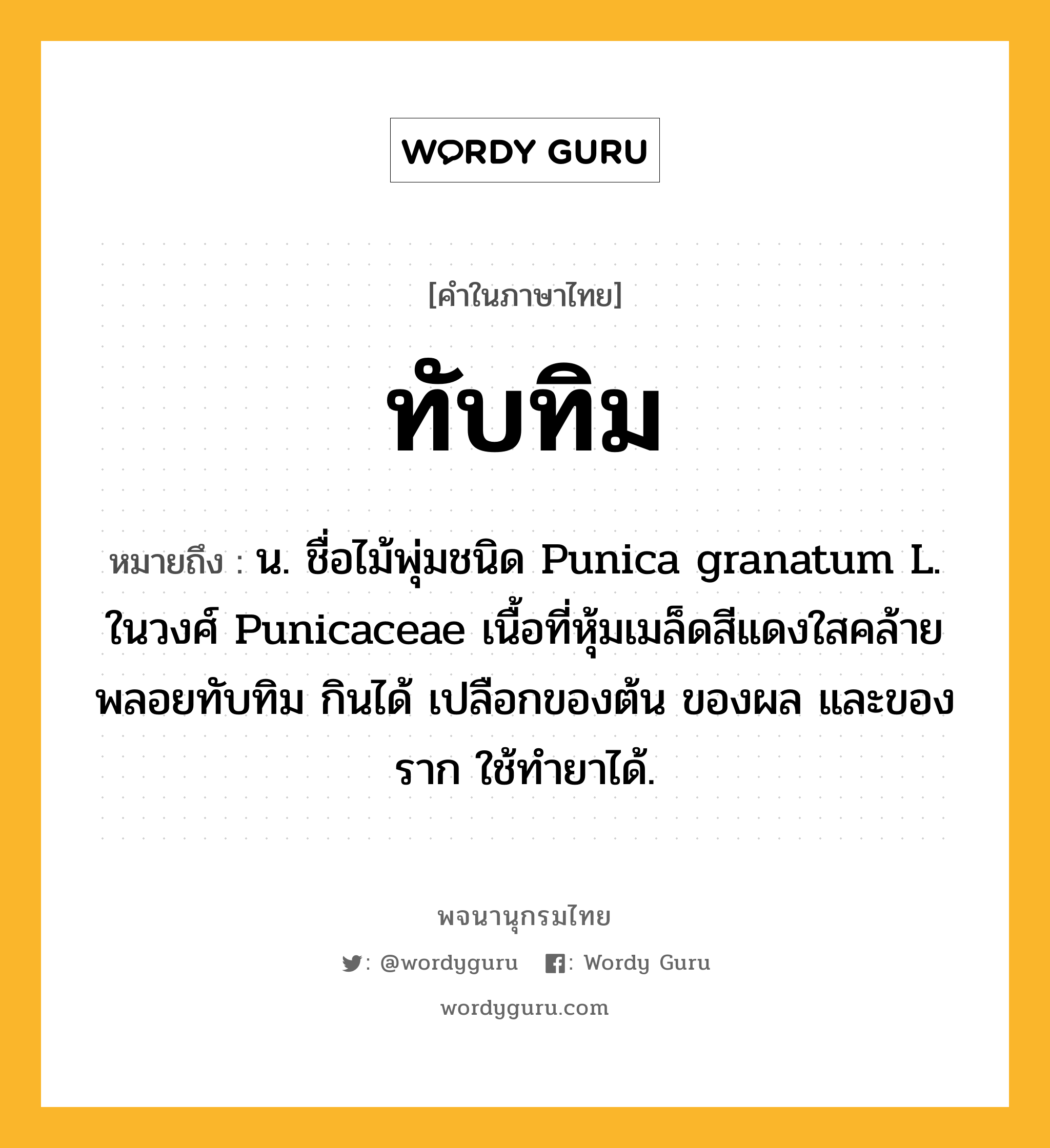 ทับทิม หมายถึงอะไร?, คำในภาษาไทย ทับทิม หมายถึง น. ชื่อไม้พุ่มชนิด Punica granatum L. ในวงศ์ Punicaceae เนื้อที่หุ้มเมล็ดสีแดงใสคล้ายพลอยทับทิม กินได้ เปลือกของต้น ของผล และของราก ใช้ทํายาได้.