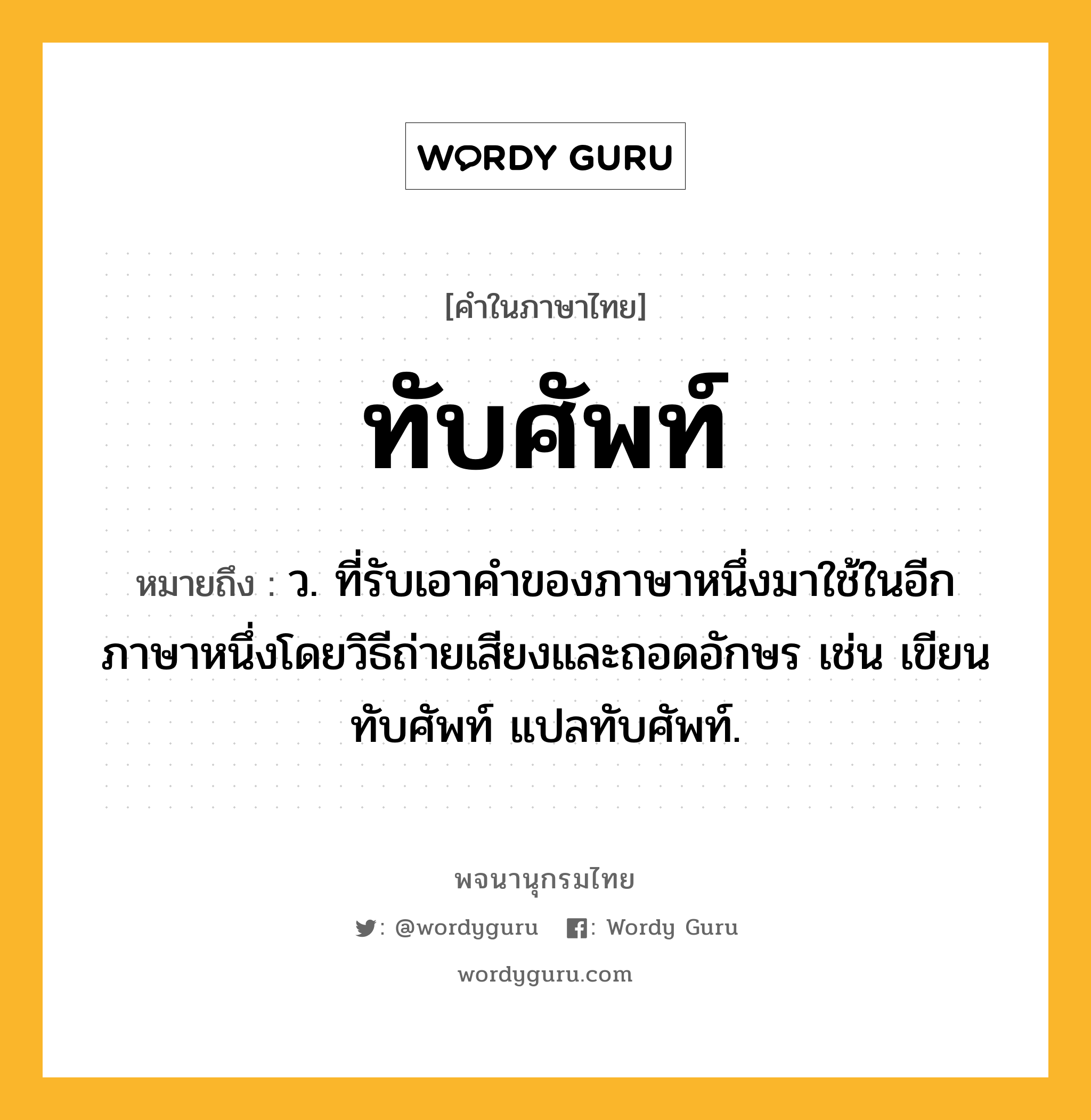 ทับศัพท์ หมายถึงอะไร?, คำในภาษาไทย ทับศัพท์ หมายถึง ว. ที่รับเอาคําของภาษาหนึ่งมาใช้ในอีกภาษาหนึ่งโดยวิธีถ่ายเสียงและถอดอักษร เช่น เขียนทับศัพท์ แปลทับศัพท์.