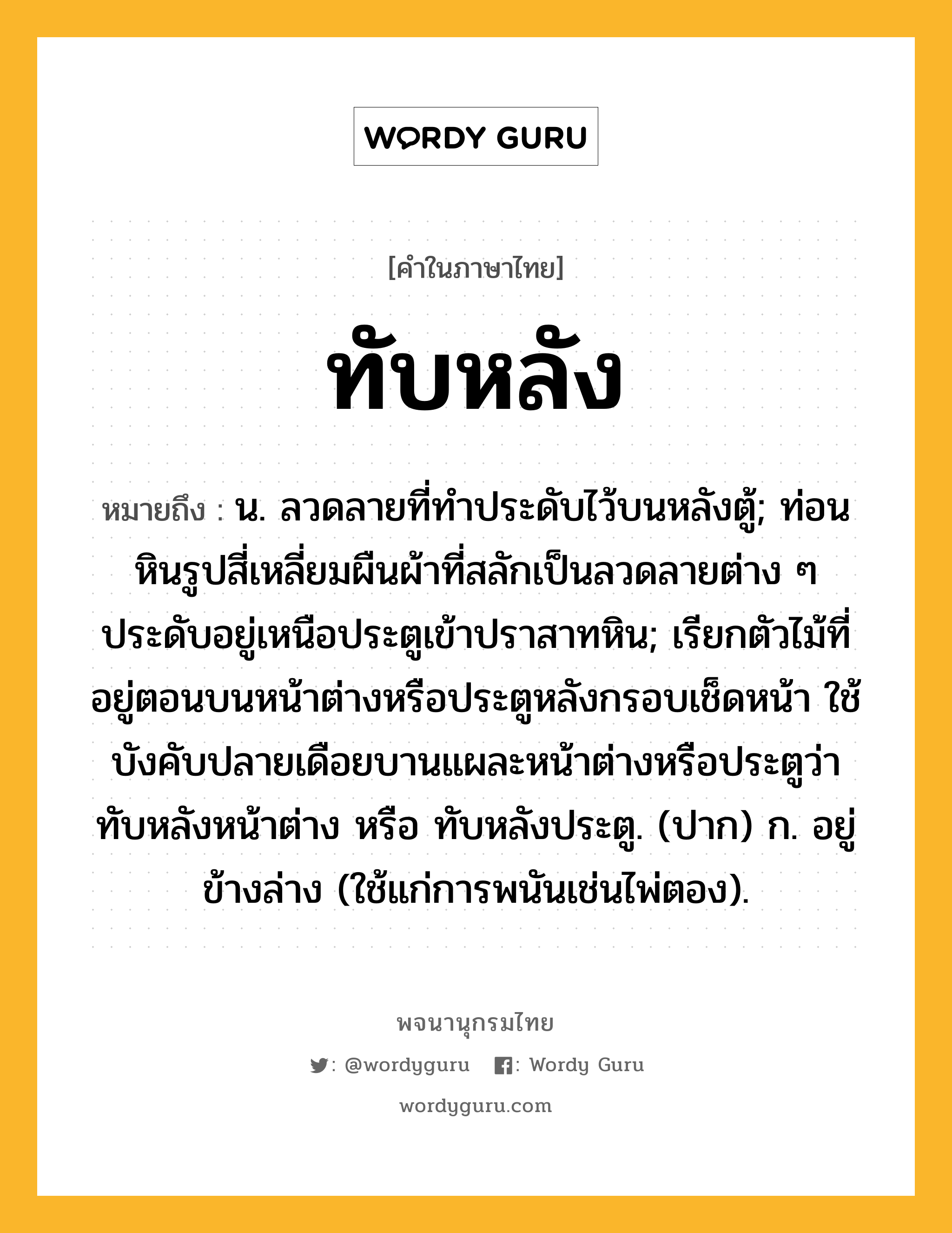 ทับหลัง หมายถึงอะไร?, คำในภาษาไทย ทับหลัง หมายถึง น. ลวดลายที่ทําประดับไว้บนหลังตู้; ท่อนหินรูปสี่เหลี่ยมผืนผ้าที่สลักเป็นลวดลายต่าง ๆ ประดับอยู่เหนือประตูเข้าปราสาทหิน; เรียกตัวไม้ที่อยู่ตอนบนหน้าต่างหรือประตูหลังกรอบเช็ดหน้า ใช้บังคับปลายเดือยบานแผละหน้าต่างหรือประตูว่า ทับหลังหน้าต่าง หรือ ทับหลังประตู. (ปาก) ก. อยู่ข้างล่าง (ใช้แก่การพนันเช่นไพ่ตอง).