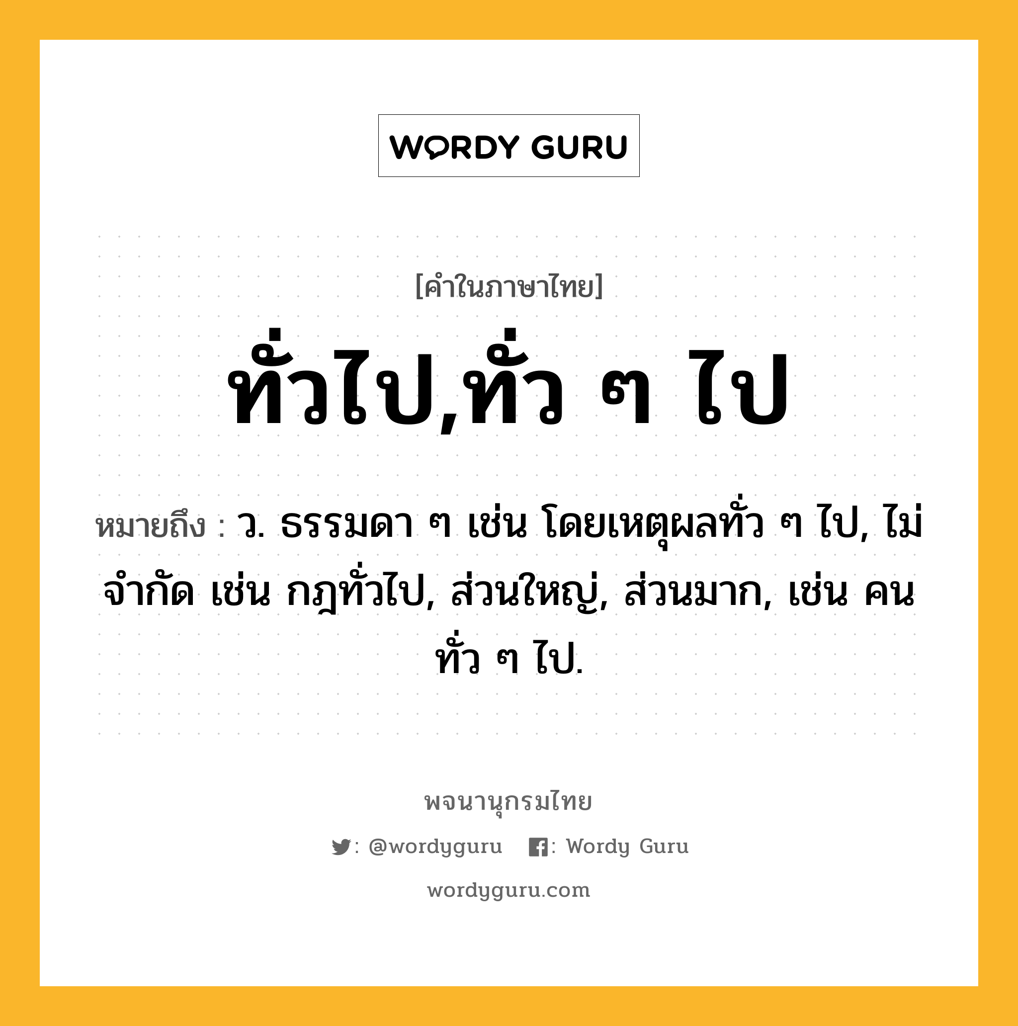 ทั่วไป,ทั่ว ๆ ไป หมายถึงอะไร?, คำในภาษาไทย ทั่วไป,ทั่ว ๆ ไป หมายถึง ว. ธรรมดา ๆ เช่น โดยเหตุผลทั่ว ๆ ไป, ไม่จํากัด เช่น กฎทั่วไป, ส่วนใหญ่, ส่วนมาก, เช่น คนทั่ว ๆ ไป.