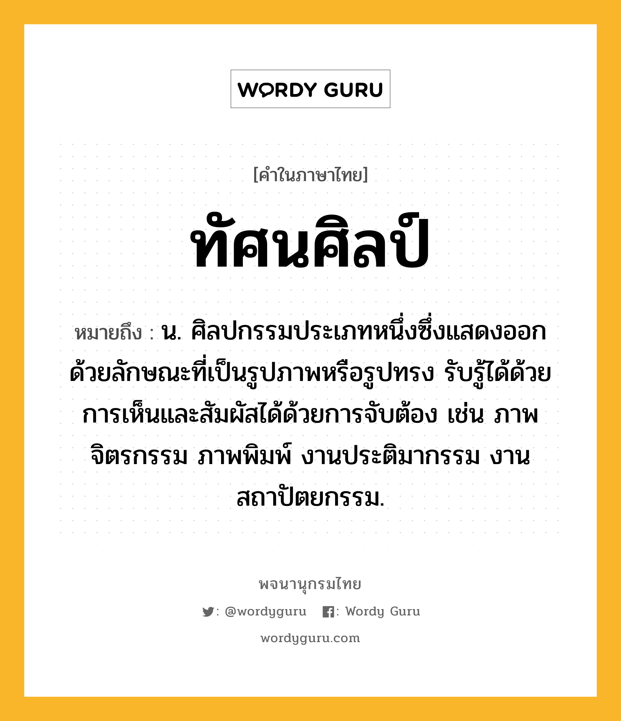 ทัศนศิลป์ หมายถึงอะไร?, คำในภาษาไทย ทัศนศิลป์ หมายถึง น. ศิลปกรรมประเภทหนึ่งซึ่งแสดงออกด้วยลักษณะที่เป็นรูปภาพหรือรูปทรง รับรู้ได้ด้วยการเห็นและสัมผัสได้ด้วยการจับต้อง เช่น ภาพจิตรกรรม ภาพพิมพ์ งานประติมากรรม งานสถาปัตยกรรม.