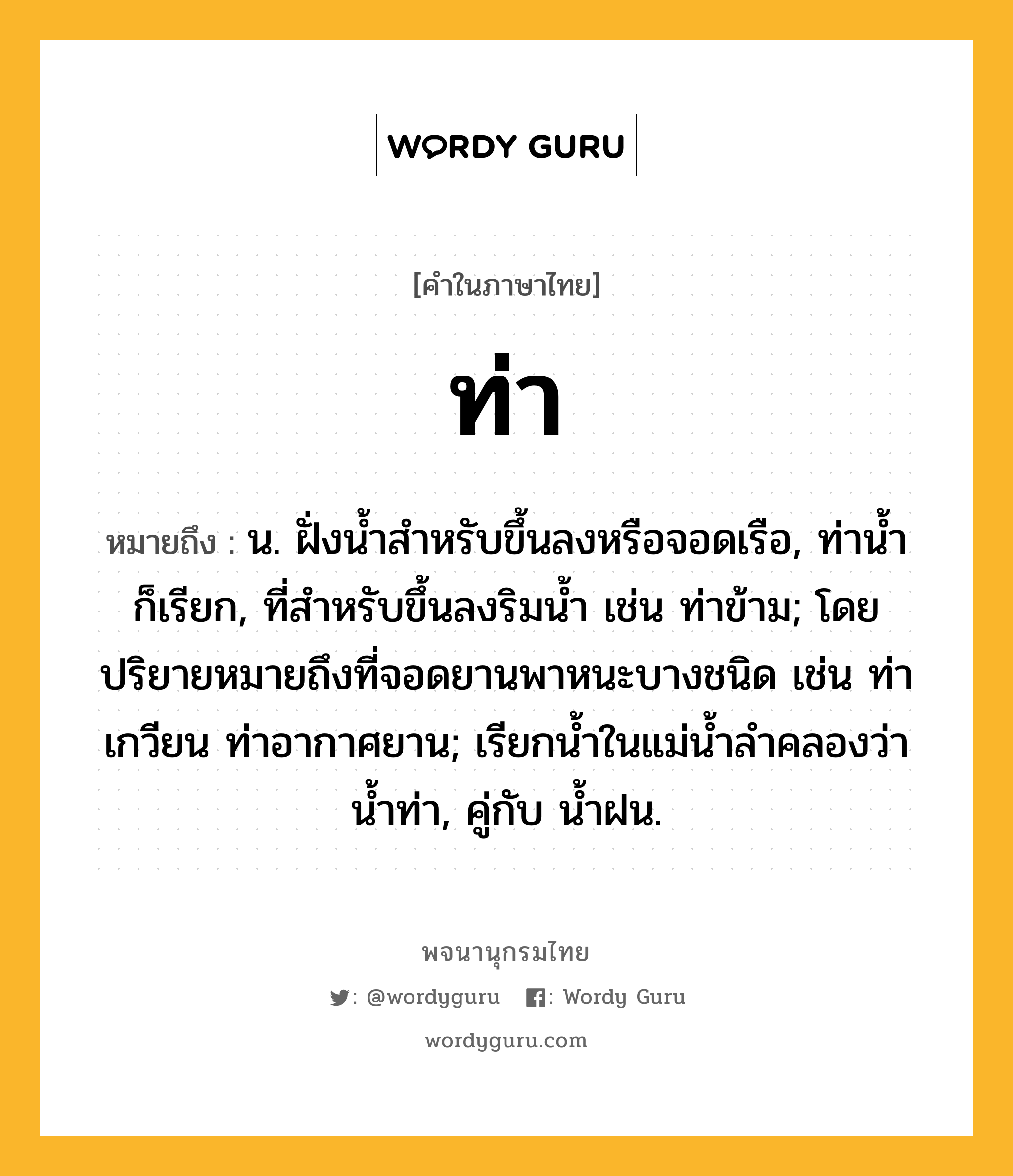 ท่า หมายถึงอะไร?, คำในภาษาไทย ท่า หมายถึง น. ฝั่งนํ้าสําหรับขึ้นลงหรือจอดเรือ, ท่านํ้า ก็เรียก, ที่สําหรับขึ้นลงริมนํ้า เช่น ท่าข้าม; โดยปริยายหมายถึงที่จอดยานพาหนะบางชนิด เช่น ท่าเกวียน ท่าอากาศยาน; เรียกนํ้าในแม่นํ้าลําคลองว่า นํ้าท่า, คู่กับ นํ้าฝน.