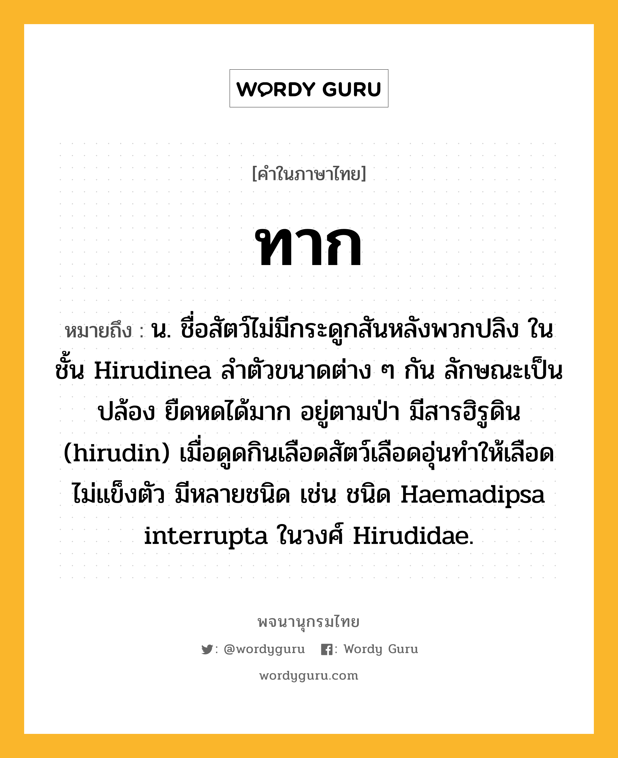 ทาก ความหมาย หมายถึงอะไร?, คำในภาษาไทย ทาก หมายถึง น. ชื่อสัตว์ไม่มีกระดูกสันหลังพวกปลิง ในชั้น Hirudinea ลำตัวขนาดต่าง ๆ กัน ลักษณะเป็นปล้อง ยืดหดได้มาก อยู่ตามป่า มีสารฮิรูดิน (hirudin) เมื่อดูดกินเลือดสัตว์เลือดอุ่นทำให้เลือดไม่แข็งตัว มีหลายชนิด เช่น ชนิด Haemadipsa interrupta ในวงศ์ Hirudidae.