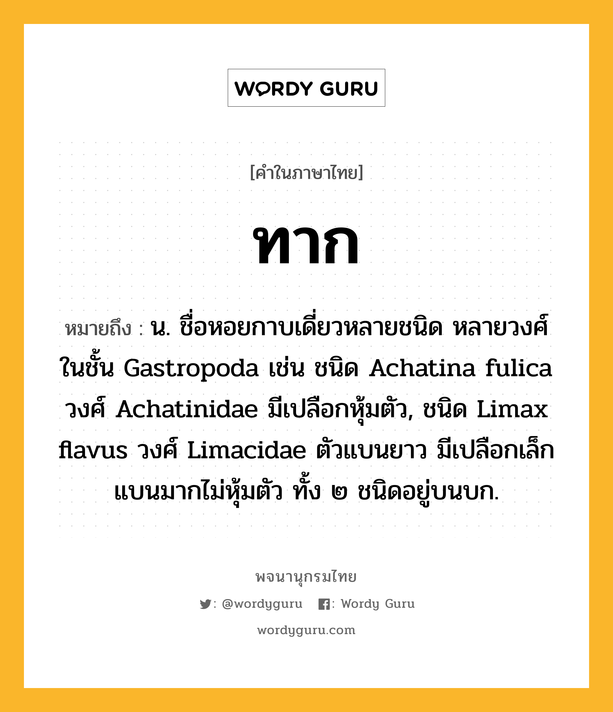 ทาก ความหมาย หมายถึงอะไร?, คำในภาษาไทย ทาก หมายถึง น. ชื่อหอยกาบเดี่ยวหลายชนิด หลายวงศ์ ในชั้น Gastropoda เช่น ชนิด Achatina fulica วงศ์ Achatinidae มีเปลือกหุ้มตัว, ชนิด Limax flavus วงศ์ Limacidae ตัวแบนยาว มีเปลือกเล็กแบนมากไม่หุ้มตัว ทั้ง ๒ ชนิดอยู่บนบก.