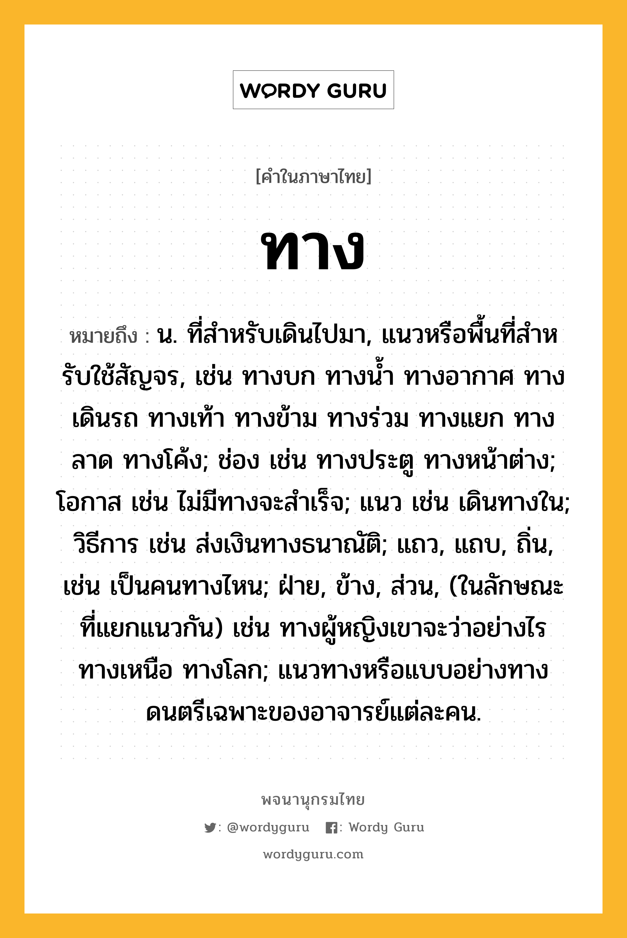 ทาง ความหมาย หมายถึงอะไร?, คำในภาษาไทย ทาง หมายถึง น. ที่สำหรับเดินไปมา, แนวหรือพื้นที่สําหรับใช้สัญจร, เช่น ทางบก ทางนํ้า ทางอากาศ ทางเดินรถ ทางเท้า ทางข้าม ทางร่วม ทางแยก ทางลาด ทางโค้ง; ช่อง เช่น ทางประตู ทางหน้าต่าง; โอกาส เช่น ไม่มีทางจะสําเร็จ; แนว เช่น เดินทางใน; วิธีการ เช่น ส่งเงินทางธนาณัติ; แถว, แถบ, ถิ่น, เช่น เป็นคนทางไหน; ฝ่าย, ข้าง, ส่วน, (ในลักษณะที่แยกแนวกัน) เช่น ทางผู้หญิงเขาจะว่าอย่างไร ทางเหนือ ทางโลก; แนวทางหรือแบบอย่างทางดนตรีเฉพาะของอาจารย์แต่ละคน.