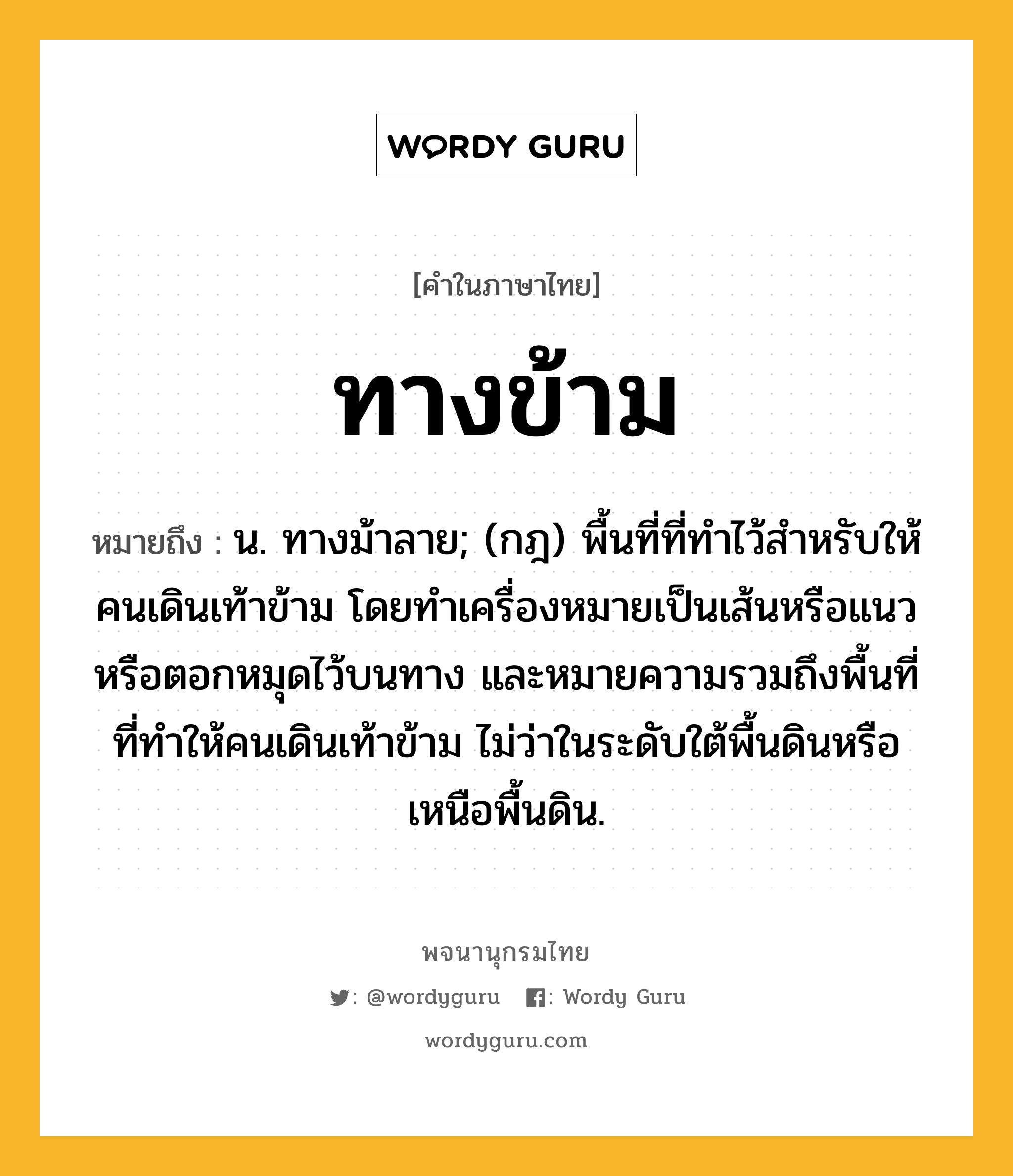 ทางข้าม ความหมาย หมายถึงอะไร?, คำในภาษาไทย ทางข้าม หมายถึง น. ทางม้าลาย; (กฎ) พื้นที่ที่ทําไว้สําหรับให้คนเดินเท้าข้าม โดยทําเครื่องหมายเป็นเส้นหรือแนวหรือตอกหมุดไว้บนทาง และหมายความรวมถึงพื้นที่ที่ทําให้คนเดินเท้าข้าม ไม่ว่าในระดับใต้พื้นดินหรือเหนือพื้นดิน.