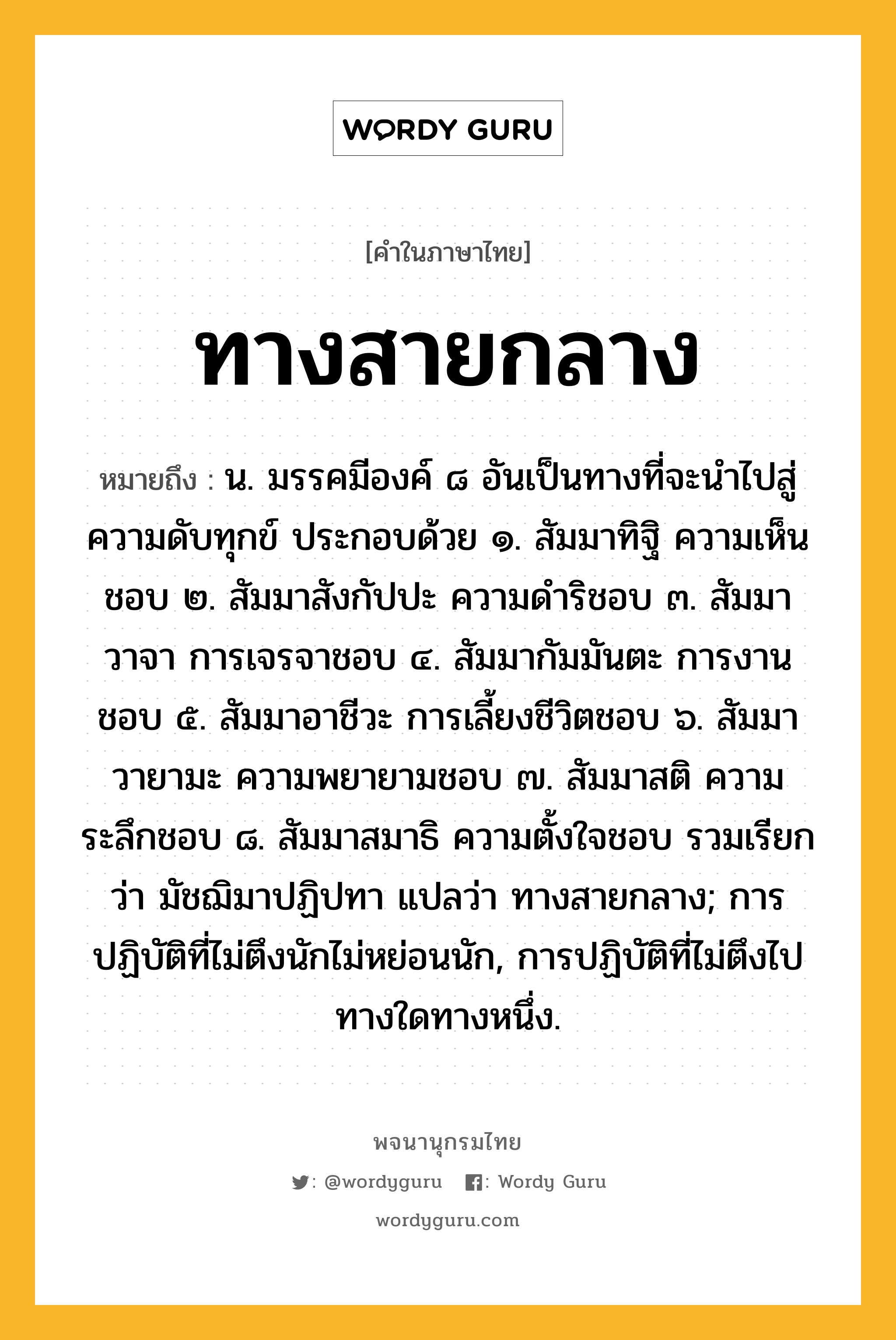 ทางสายกลาง หมายถึงอะไร?, คำในภาษาไทย ทางสายกลาง หมายถึง น. มรรคมีองค์ ๘ อันเป็นทางที่จะนำไปสู่ความดับทุกข์ ประกอบด้วย ๑. สัมมาทิฐิ ความเห็นชอบ ๒. สัมมาสังกัปปะ ความดำริชอบ ๓. สัมมาวาจา การเจรจาชอบ ๔. สัมมากัมมันตะ การงานชอบ ๕. สัมมาอาชีวะ การเลี้ยงชีวิตชอบ ๖. สัมมาวายามะ ความพยายามชอบ ๗. สัมมาสติ ความระลึกชอบ ๘. สัมมาสมาธิ ความตั้งใจชอบ รวมเรียกว่า มัชฌิมาปฏิปทา แปลว่า ทางสายกลาง; การปฏิบัติที่ไม่ตึงนักไม่หย่อนนัก, การปฏิบัติที่ไม่ตึงไปทางใดทางหนึ่ง.